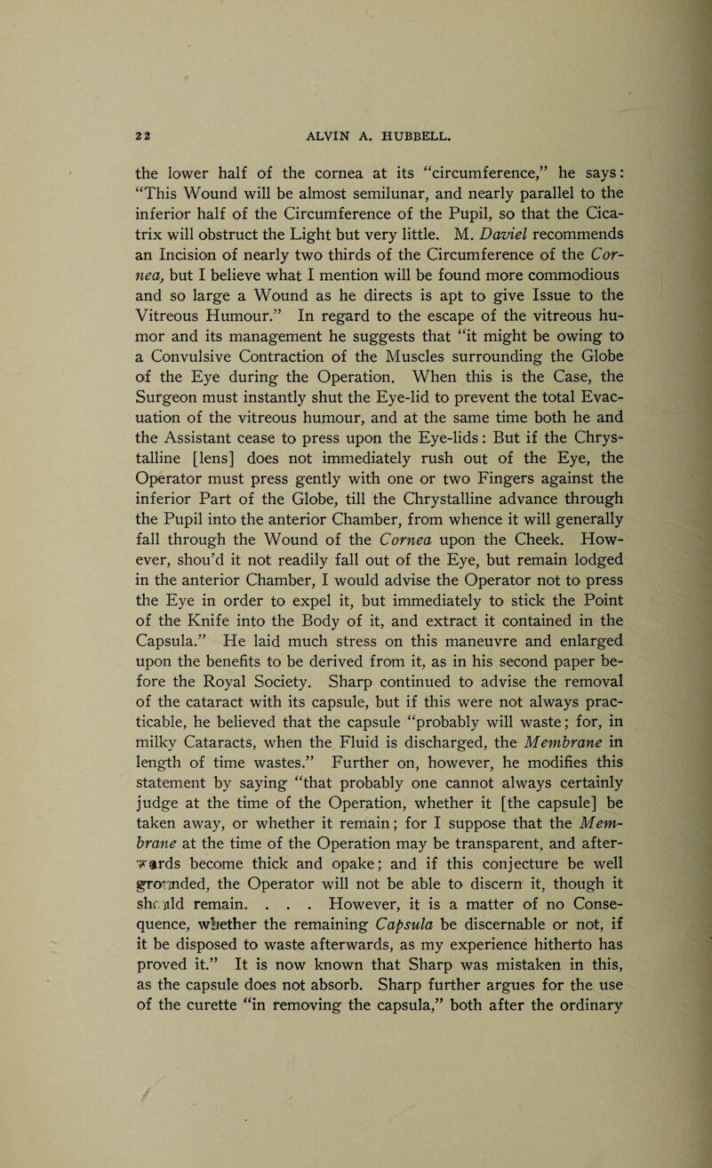 the lower half of the cornea at its “circumference,” he says: “This Wound will be almost semilunar, and nearly parallel to the inferior half of the Circumference of the Pupil, so that the Cica¬ trix will obstruct the Light but very little. M. Daviel recommends an Incision of nearly two thirds of the Circumference of the Cor¬ nea, but I believe what I mention will be found more commodious and so large a Wound as he directs is apt to give Issue to the Vitreous Humour.” In regard to the escape of the vitreous hu¬ mor and its management he suggests that “it might be owing to a Convulsive Contraction of the Muscles surrounding the Globe of the Eye during the Operation. When this is the Case, the Surgeon must instantly shut the Eye-lid to prevent the total Evac¬ uation of the vitreous humour, and at the same time both he and the Assistant cease to press upon the Eye-lids: But if the Chrys- talline [lens] does not immediately rush out of the Eye, the Operator must press gently with one or two Fingers against the inferior Part of the Globe, till the Chrystalline advance through the Pupil into the anterior Chamber, from whence it will generally fall through the Wound of the Cornea upon the Cheek. How¬ ever, shou’d it not readily fall out of the Eye, but remain lodged in the anterior Chamber, I would advise the Operator not to press the Eye in order to expel it, but immediately to stick the Point of the Knife into the Body of it, and extract it contained in the Capsula.” He laid much stress on this maneuvre and enlarged upon the benefits to be derived from it, as in his second paper be¬ fore the Royal Society. Sharp continued to advise the removal of the cataract with its capsule, but if this were not always prac¬ ticable, he believed that the capsule “probably will waste; for, in milky Cataracts, when the Fluid is discharged, the Membrane in length of time wastes.” Further on, however, he modifies this statement by saying “that probably one cannot always certainly judge at the time of the Operation, whether it [the capsule] be taken away, or whether it remain; for I suppose that the Mem¬ brane at the time of the Operation may be transparent, and after¬ wards become thick and opake; and if this conjecture be well grounded, the Operator will not be able to discern it, though it shf/jild remain. . . . However, it is a matter of no Conse¬ quence, whether the remaining Capsula be discernable or not, if it be disposed to waste afterwards, as my experience hitherto has proved it.” It is now known that Sharp was mistaken in this, as the capsule does not absorb. Sharp further argues for the use of the curette “in removing the capsula,” both after the ordinary