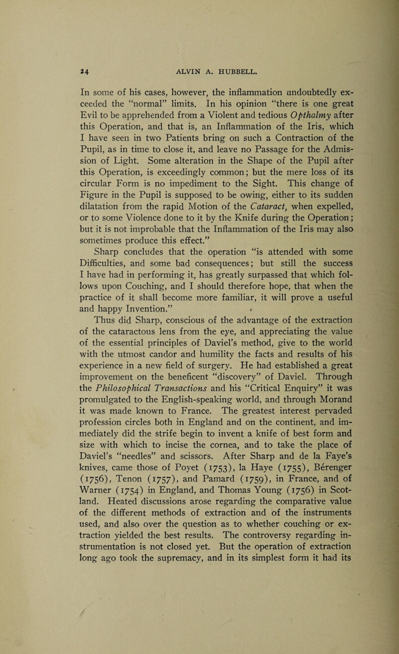 In some of his cases, however, the inflammation undoubtedly ex¬ ceeded the “normal” limits. In his opinion “there is one great Evil to be apprehended from a Violent and tedious Opthalmy after this Operation, and that is, an Inflammation of the Iris, which I have seen in two Patients bring on such a Contraction of the Pupil, as in time to close it, and leave no Passage for the Admis¬ sion of Light. Some alteration in the Shape of the Pupil after this Operation, is exceedingly common; but the mere loss of its circular Form is no impediment to the Sight. This change of Figure in the Pupil is supposed to be owing, either to its sudden dilatation from the rapid Motion of the Cataract, when expelled, or to some Violence done to it by the Knife during the Operation; but it is not improbable that the Inflammation of the Iris may also sometimes produce this effect.” Sharp concludes that the operation “is attended with some Difficulties, and some bad consequences; but still the success I have had in performing it, has greatly surpassed that which fol¬ lows upon Couching, and I should therefore hope, that when the practice of it shall become more familiar, it will prove a useful and happy Invention.” * Thus did Sharp, conscious of the advantage of the extraction of the cataractous lens from the eye, and appreciating the value of the essential principles of Daviel’s method, give to the world with the utmost candor and humility the facts and results of his experience in a new field of surgery. He had established a great improvement on the beneficent “discovery” of Daviel. Through the Philosophical Transactions and his “Critical Enquiry” it was promulgated to the English-speaking world, and through Morand it was made known to France. The greatest interest pervaded profession circles both in England and on the continent, and im¬ mediately did the strife begin to invent a knife of best form and size with which to incise the cornea, and to take the place of Daviel’s “needles” and scissors. After Sharp and de la Faye’s knives, came those of Poyet (1753), la Haye (1755), Berenger (1756), Tenon (1757), and Pamard (1759), in France, and of Warner (1754) in England, and Thomas Young (1756) in Scot¬ land. Heated discussions arose regarding the comparative value of the different methods of extraction and of the instruments used, and also over the question as to whether couching or ex¬ traction yielded the best results. The controversy regarding in¬ strumentation is not closed yet. But the operation of extraction long ago took the supremacy, and in its simplest form it had its