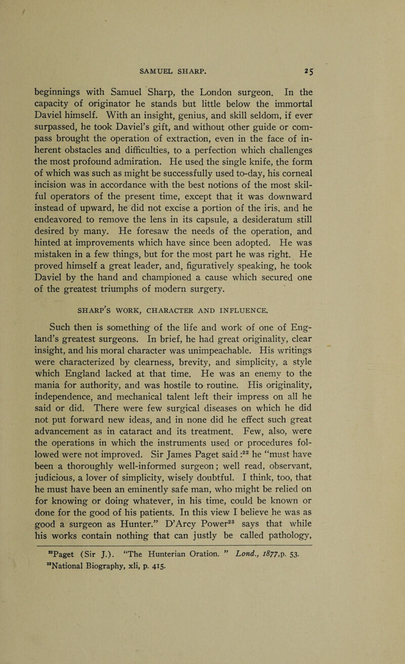 beginnings with Samuel Sharp, the London surgeon. In the capacity of originator he stands but little below the immortal Daviel himself. With an insight, genius, and skill seldom, if ever surpassed, he took Daviel’s gift, and without other guide or com¬ pass brought the operation of extraction, even in the face of in¬ herent obstacles and difficulties, to a perfection which challenges the most profound admiration. He used the single knife, the form of which was such as might be successfully used to-day, his corneal incision was in accordance with the best notions of the most skil¬ ful operators of the present time, except that it was downward instead of upward, he did not excise a portion of the iris, and he endeavored to remove the lens in its capsule, a desideratum still desired by many. He foresaw the needs of the operation, and hinted at improvements which have since been adopted. He was mistaken in a few things, but for the most part he was right. He proved himself a great leader, and, figuratively speaking, he took Daviel by the hand and championed a cause which secured one of the greatest triumphs of modern surgery. sharp's work, character and influence. Such then is something of the life and work of one of Eng¬ land’s greatest surgeons. In brief, he had great originality, clear insight, and his moral character was unimpeachable. His writings were characterized by clearness, brevity, and simplicity, a style which England lacked at that time. He was an enemy to the mania for authority, and was hostile to routine. His originality, independence, and mechanical talent left their impress on all he said or did. There were few surgical diseases on which he did not put forward new ideas, and in none did he effect such great advancement as in cataract and its treatment. Few, also, were the operations in which the instruments used or procedures fol¬ lowed were not improved. Sir James Paget said :22 he “must have been a thoroughly well-informed surgeon; well read, observant, judicious, a lover of simplicity, wisely doubtful. I think, too, that he must have been an eminently safe man, who might be relied on for knowing or doing whatever, in his time, could be known or done for the good of his patients. In this view I believe he was as good a surgeon as Hunter.” D’Arcy Power23 says that while his works contain nothing that can justly be called pathology, “Paget (Sir J.). “The Hunterian Oration. ” Lond., 1877,p. 53. “National Biography, xli, p. 415.