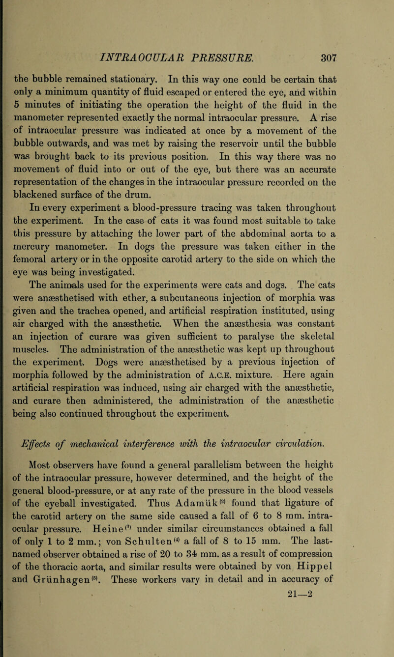 the bubble remained stationary. In this way one could be certain that only a minimum quantity of fluid escaped or entered the eye, and within 5 minutes of initiating the operation the height of the fluid in the manometer represented exactly the normal intraocular pressure. A rise of intraocular pressure was indicated at once by a movement of the bubble outwards, and was met by raising the reservoir until the bubble was brought back to its previous position. In this way there was no movement of fluid into or out of the eye, but there was an accurate representation of the changes in the intraocular pressure recorded on the blackened surface of the drum. In every experiment a blood-pressure tracing was taken throughout the experiment. In the case of cats it was found most suitable to take this pressure by attaching the lower part of the abdominal aorta to a mercury manometer. In dogs the pressure was taken either in the femoral artery or in the opposite carotid artery to the side on which the eye was being investigated. The animals used for the experiments were cats and dogs. The cats were anaesthetised with ether, a subcutaneous injection of morphia was given and the trachea opened, and artificial respiration instituted, using air charged with the anaesthetic. When the anaesthesia was constant an injection of curare was given sufficient to paralyse the skeletal muscles. The administration of the anaesthetic was kept up throughout the experiment. Dogs were anaesthetised by a previous injection of morphia followed by the administration of A.C.E. mixture. Here again artificial respiration was induced, using air charged with the anaesthetic, and curare then administered, the administration of the anaesthetic being also continued throughout the experiment. Effects of mechanical interference with the intraocular circulation. Most observers have found a general parallelism between the height of the intraocular pressure, however determined, and the height of the general blood-pressure, or at any rate of the pressure in the blood vessels of the eyeball investigated. Thus Adamiik('2) found that ligature of the carotid artery on the same side caused a fall of 6 to 8 mm. intra¬ ocular pressure. Heine(3) under similar circumstances obtained a fall of only 1 to 2 mm.; von Schulten(4) a fall of 8 to 15 mm. The last- named observer obtained a rise of 20 to 34 mm. as a result of compression of the thoracic aorta, and similar results were obtained by von Hippel and Griinhagen(5). These workers vary in detail and in accuracy of 21—2