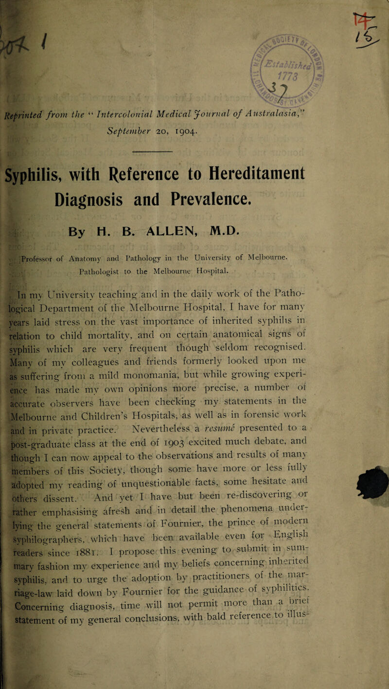 Reprinted from the “ Intercolonial Medical Journal of Australasia,’T September 20, 1904. Syphilis, with Reference to Hereditament Diagnosis and Prevalence. By H. B. ALLEN, M.D. Professor of Anatomy and Pathology in the University of Melbourne. Pathologist to the Melbourne Hospital. In my University teaching and in the daily work of the Patho¬ logical Department of the Melbourne Hospital, I have for many years laid stress on the vast importance of inherited syphilis in relation to child mortality, and on certain anatomical signs of syphilis which are very frequent though seldom recognised. Manv of mv colleagues and friends formerly looked upon me as suffering from a mild monomania, but while growing experi- ence has made my own opinions more precise, a number of accurate observers have been checking my statements in the Melbourne and Children s Hospitals, as well as in forensic woik and in private practice. Nevertheless a resume piesented to a post-graduate class at the end of 1903 excited much debate, and though I can now appeal to the observations and results of many members of this Society, though some have more or less fully- aclopted my reading of unquestionable facts, some hesitate and others dissent. And yet I have but been le-discovering 01 rather emphasising afresh and in detail the phenomena under¬ lying the general statements of Fournier, the prince of modern syphilographers, which have been available even for English readers since 1881. I propose this evening to submit in sum¬ mary fashion my experience and my beliefs concerning inherited syphilis, and to urge the adoption by practitioners of the mar¬ riage-law laid down by Fournier for the guidance of syphilitics. Concerning diagnosis, time will not permit moie than a statement of my general conclusions, with bald reference to lllus-