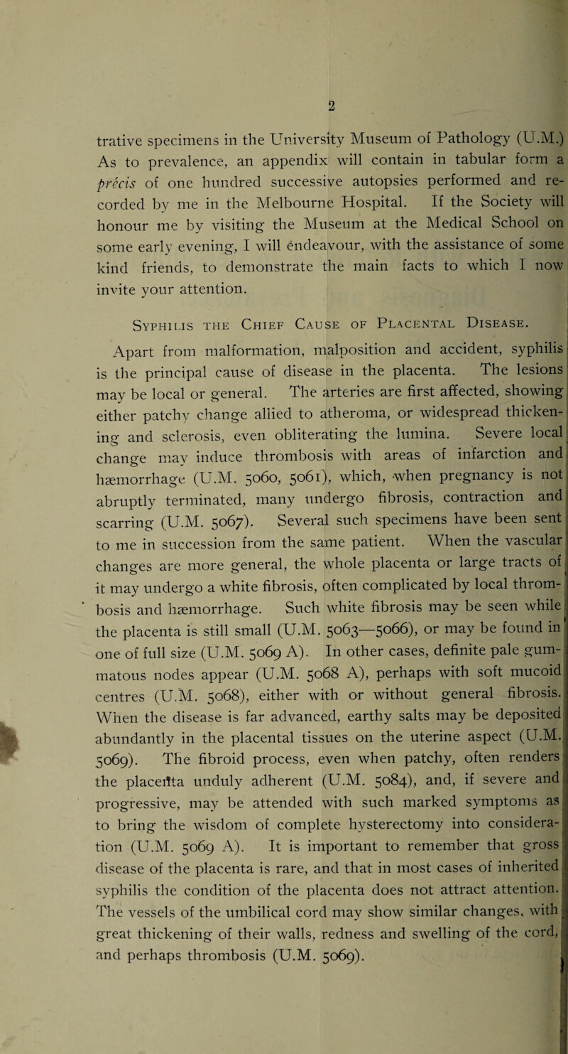 trative specimens in the University Museum of Pathology (U.M.) As to prevalence, an appendix will contain in tabular form a precis of one hundred successive autopsies performed and re¬ corded by me in the Melbourne Hospital. If the Society will honour me bv visiting the Museum at the Medical School on some early evening, I will endeavour, with the assistance of some kind friends, to demonstrate the main facts to which I now invite your attention. Syphilis the Chief Cause of Placental Disease. Apart from malformation, malposition and accident, syphilis is the principal cause of disease in the placenta. The lesions may be local or general. The arteries are first affected, showing either patchy change allied to atheroma, or widespread thicken¬ ing and sclerosis, even obliterating the lumina. Severe local change mav induce thrombosis with areas of infaiction and; haemorrhage (U.M. 5060, 5061), which, -when pregnancy is not > abruptly terminated, many undergo fibrosis, contraction and! scarring (U.M. 5067). Several such specimens have been sent to me in succession from the same patient. When the vascular changes are more general, the whole placenta or large tracts of it may undergo a white fibrosis, often complicated by local throm¬ bosis and haemorrhage. Such white fibrosis may be seen while the placenta is still small (U.M. 5063—5066), or may be found in' one of full size (U.M. 5069 A). In other cases, definite pale gum¬ matous nodes appear (U.M. 5068 A), perhaps with soft mucoid centres (U.M. 5068), either with or without general fibrosis. When the disease is far advanced, earthy salts may be deposited abundantly in the placental tissues on the uterine aspect (U.M. 5069). The fibroid process, even when patchy, often renders the placeilta unduly adherent (U.M. 5084), and, if severe and progressive, may be attended with such marked symptoms as to bring the wisdom of complete hysterectomy into considera¬ tion (U.M. 5069 A). It is important to remember that gross I disease of the placenta is rare, and that in most cases of inherited syphilis the condition of the placenta does not attract attention. The vessels of the umbilical cord may show similar changes, with} great thickening of their walls, redness and swelling of the cord, and perhaps thrombosis (U.M. 5069). I