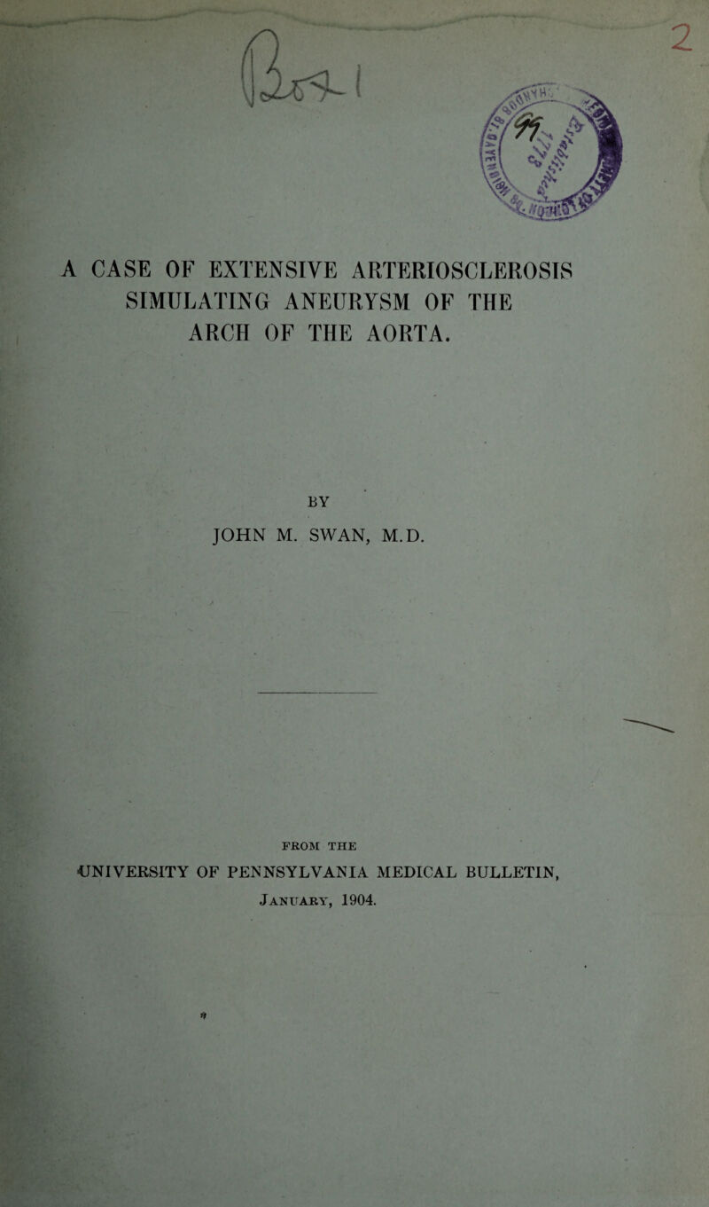 2 A CASE OF EXTENSIVE ARTERIOSCLEROSIS SIMULATING ANEURYSM OF THE ARCH OF THE AORTA. BY JOHN M. SWAN, M.D. FROM THE UNIVERSITY OF PENNSYLVANIA MEDICAL BULLETIN, January, 1904. *»