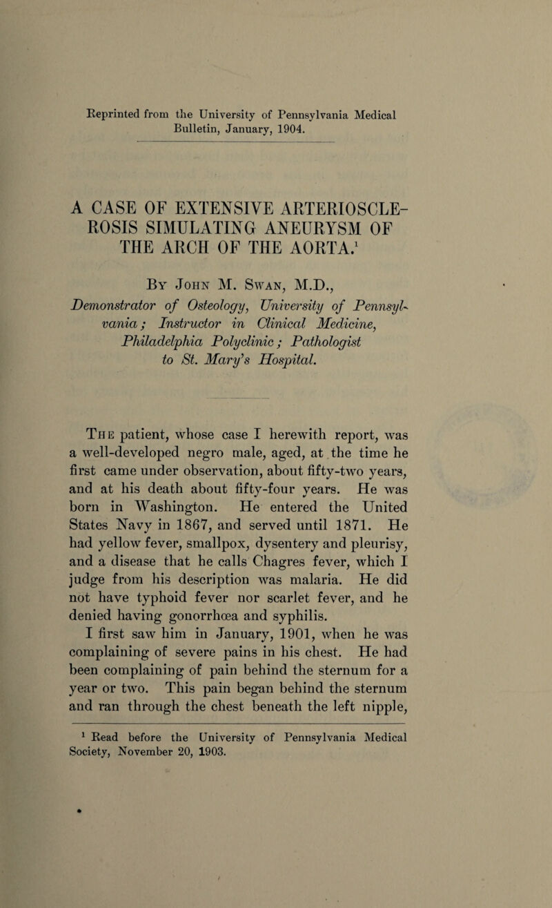 Reprinted from the University of Pennsylvania Medical Bulletin, January, 1904. A CASE OF EXTENSIVE ARTERIOSCLE¬ ROSIS SIMULATING ANEURYSM OF THE ARCH OF THE AORTA.1 By John M. Swan, M.D., Demonstrator of Osteology, University of PennsyU vania; Instructor in Clinical Medicine, Philadelphia Polyclinic; Pathologist to St. Mary’s Hospital. The patient, whose case I herewith report, was a well-developed negro male, aged, at the time he first came under observation, about fifty-two years, and at his death about fifty-four years. He was born in Washington. He entered the United States Navy in 1867, and served until 1871. He had yellow fever, smallpox, dysentery and pleurisy, and a disease that he calls Chagres fever, which I judge from his description was malaria. He did not have typhoid fever nor scarlet fever, and he denied having gonorrhoea and syphilis. I first saw him in January, 1901, when he was complaining of severe pains in his chest. He had been complaining of pain behind the sternum for a year or two. This pain began behind the sternum and ran through the chest beneath the left nipple, 1 Read before the University of Pennsylvania Medical Society, November 20, 1903.