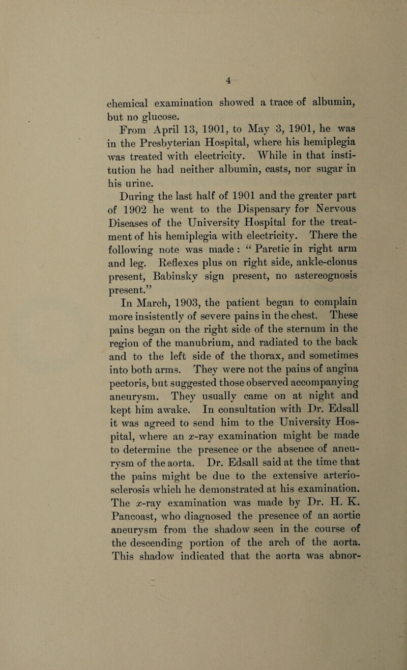 chemical examination showed a trace of albumin, but no glucose. From April 13, 1901, to May 3, 1901, he was in the Presbyterian Hospital, where his hemiplegia was treated with electricity. While in that insti¬ tution he had neither albumin, casts, nor sugar in his urine. During the last half of 1901 and the greater part of 1902 he went to the Dispensary for Nervous Diseases of the University Hospital for the treat¬ ment of his hemiplegia with electricity. There the following note was made : “ Paretic in right arm and leg. Reflexes plus on right side, ankle-clonus present, Babinsky sign present, no astereognosis present.” In March, 1903, the patient began to complain more insistently of severe pains in the chest. These pains began on the right side of the sternum in the region of the manubrium, and radiated to the back and to the left side of the thorax, and sometimes into both arms. They were not the pains of angina pectoris, but suggested those observed accompanying aneurysm. They usually came on at night and kept him awake. In consultation with Dr. Edsall it was agreed to send him to the University Hos¬ pital, where an z-ray examination might be made to determine the presence or the absence of aneu¬ rysm of the aorta. Dr. Edsall said at the time that the pains might be due to the extensive arterio¬ sclerosis which he demonstrated at his examination. The z-ray examination was made by Dr. H. K. Pancoast, who diagnosed the presence of an aortic aneurysm from the shadow seen in the course of the descending portion of the arch of the aorta. This shadow indicated that the aorta was abnor-