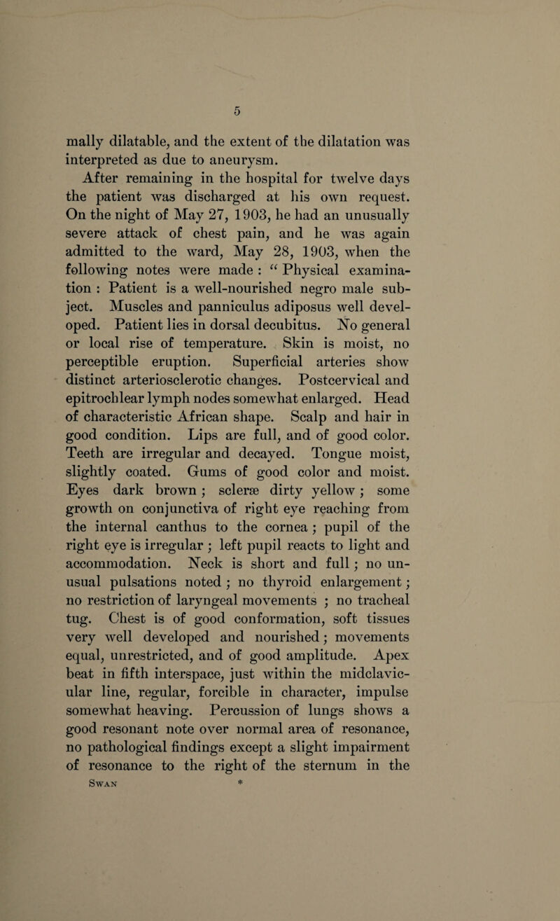 mally dilatable, and the extent of the dilatation was interpreted as due to aneurysm. After remaining in the hospital for twelve days the patient was discharged at his own request. On the night of May 27, 1903, he had an unusually severe attack of chest pain, and he was again admitted to the ward, May 28, 1903, when the following notes were made : “ Physical examina¬ tion : Patient is a well-nourished negro male sub¬ ject. Muscles and panniculus adiposus well devel¬ oped. Patient lies in dorsal decubitus. No general or local rise of temperature. Skin is moist, no perceptible eruption. Superficial arteries show distinct arteriosclerotic changes. Postcervical and epitrochlear lymph nodes somewhat enlarged. Head of characteristic African shape. Scalp and hair in good condition. Lips are full, and of good color. Teeth are irregular and decayed. Tongue moist, slightly coated. Gums of good color and moist. Eyes dark brown; sclerse dirty yellow; some growth on conjunctiva of right eye reaching from the internal canthus to the cornea ; pupil of the right eye is irregular ; left pupil reacts to light and accommodation. Neck is short and full; no un¬ usual pulsations noted ; no thyroid enlargement; no restriction of laryngeal movements ; no tracheal tug. Chest is of good conformation, soft tissues very well developed and nourished; movements equal, unrestricted, and of good amplitude. Apex beat in fifth interspace, just within the midclavic- ular line, regular, forcible in character, impulse somewhat heaving. Percussion of lungs shows a good resonant note over normal area of resonance, no pathological findings except a slight impairment of resonance to the right of the sternum in the Swan *