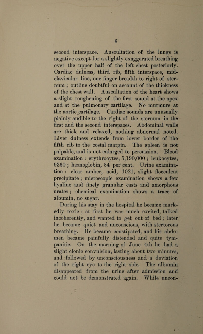 second interspace. Auscultation of the lungs is negative except for a slightly exaggerated breathing over the upper half of the left chest posteriorly. Cardiac dulness, third rib, fifth interspace, mid- clavicular line, one finger breadth to right of ster¬ num ; outline doubtful on account of the thickness of the chest wall. Auscultation of the heart shows a slight roughening of the first sound at the apex and at the pulmonary cartilage. No murmurs at the aortic ^cartilage. Cardiac sounds are unusually plainly audible to the right of the sternum in the first and the second interspaces. Abdominal walls are thick and relaxed, nothing abnormal noted. Liver dulness extends from lower border of the fifth rib to the costal margin. The spleen is not palpable, and is not enlarged to percussion. Blood examination : erythrocytes, 5,190,000 ; leukocytes, 9360 ; haemoglobin, 84 per cent. Urine examina¬ tion : clear amber, acid, 1021, slight flocculent precipitate ; microscopic examination shows a few hyaline and finely granular casts and amorphous urates; chemical examination shows a trace of albumin, no sugar. During his stay in the hospital he became mark¬ edly toxic ; at first he was much excited, talked incoherently, and wanted to get out of bed; later he became quiet and unconscious, with stertorous breathing. He became constipated, and his abdo¬ men became painfully distended and quite tym¬ panitic. On the morning of June 4th he had a slight clonic convulsion, lasting about two minutes, and followed by unconsciousness and a deviation of the right eye to the right side. The albumin disappeared from the urine after admission and could not be demonstrated again. While uncon-