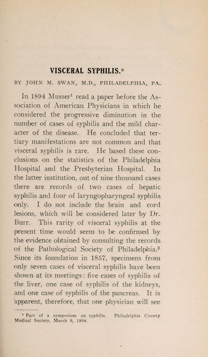 VISCERAL SYPHILIS * BY JOHN M. SWAN, M.D., PHILADELPHIA, PA, In 1894 Musser1 read a paper before the As¬ sociation of American Physicians in which he considered the progressive diminution in the number of cases of syphilis and the mild char¬ acter o'f the disease. He concluded that ter¬ tiary manifestations are not common and that visceral syphilis is rare. He based these con¬ clusions on the statistics of the Philadelphia Hospital and the Presbyterian Hospital. In the latter institution, out of nine thousand cases there are records of two cases of hepatic syphilis and four of laryngopharyngeal syphilis only. I do not include the brain and cord lesions, which will be considered later by Dr. Burr. This rarity of visceral syphilis at the present time would seem to be confirmed by the evidence obtained by consulting the records of the Pathological Society of Philadelphia.2 Since its foundation in 1857, specimens from only seven cases of visceral syphilis have been shown at its meetings: five cases of syphilis of the liver, one case of syphilis of the kidneys, and one case of syphilis of the pancreas. It is apparent, therefore, that one physician will see * Part of a symposium on syphilis. Philadelphia County Medical Society, March 9, 1904.