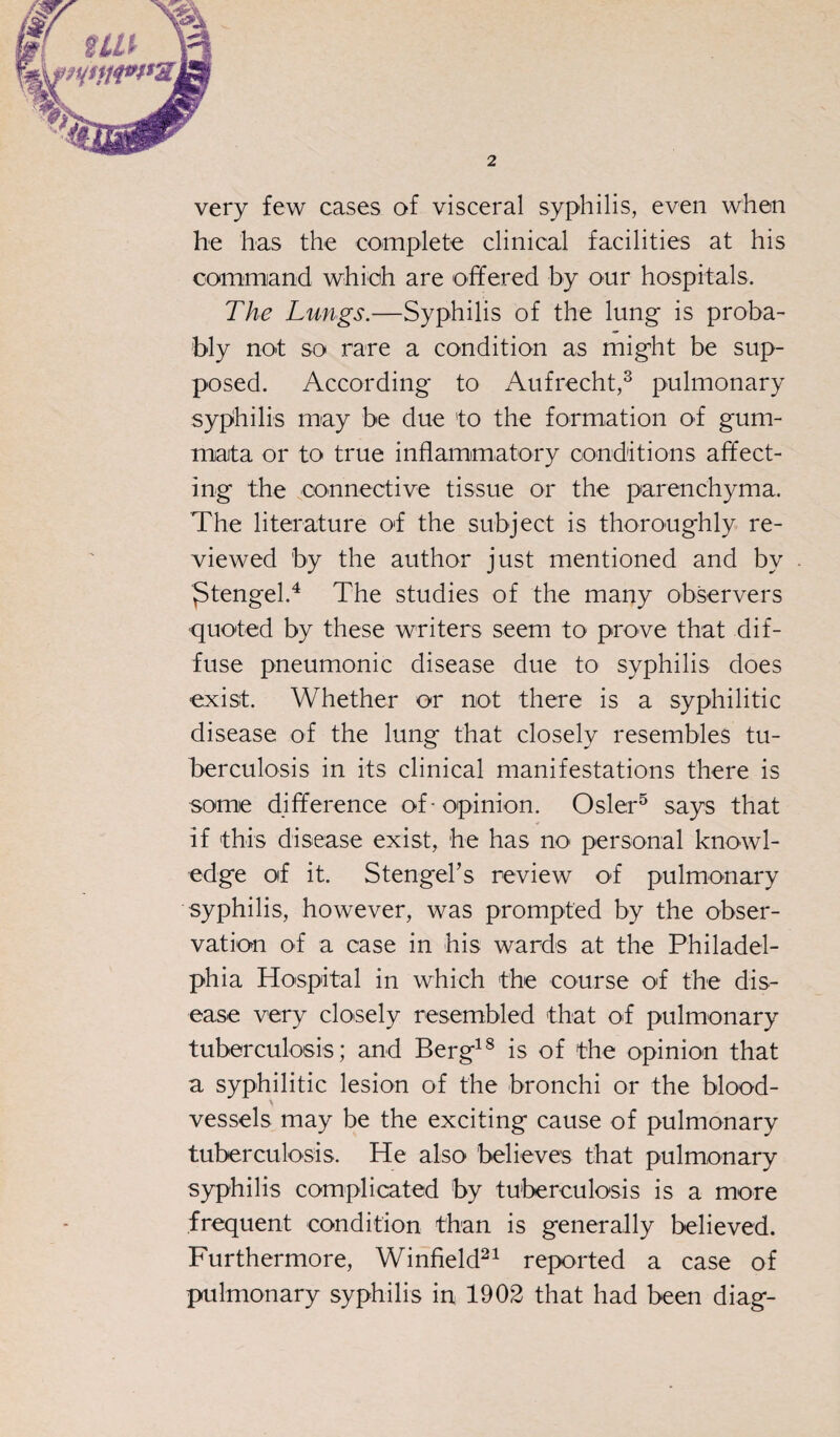 very few cases of visceral syphilis, even when he has the complete clinical facilities at his command which are offered by our hospitals. The Lungs.—Syphilis of the lung is proba¬ bly not so rare a condition as might be sup¬ posed. According to Aufrecht,3 pulmonary syphilis may be due 'to the formation of gum- mata or to true inflammatory conditions affect¬ ing the connective tissue or the parenchyma. The literature of the subject is thoroughly re¬ viewed by the author just mentioned and by ^tengel.4 The studies of the many observers quoted by these writers seem to prove that dif¬ fuse pneumonic disease due to syphilis does exist. Whether or not there is a syphilitic disease of the lung that closely resembles tu¬ berculosis in its clinical manifestations there is some difference of-opinion. Osier5 says that if this disease exist, he has no personal knowl¬ edge of it. Stengel’s review of pulmonary syphilis, however, was prompted by the obser¬ vation of a case in his wards at the Philadel¬ phia Hospital in which the course of the dis¬ ease very closely resembled that of pulmonary tuberculosis; and Berg18 is of the opinion that a syphilitic lesion of the bronchi or the blood- % vessels may be the exciting cause of pulmonary tuberculosis. He also believes that pulmonary syphilis complicated by tuberculosis is a more frequent condition than is generally believed. Furthermore, Winfield21 reported a case of pulmonary syphilis in 1902 that had been diag-