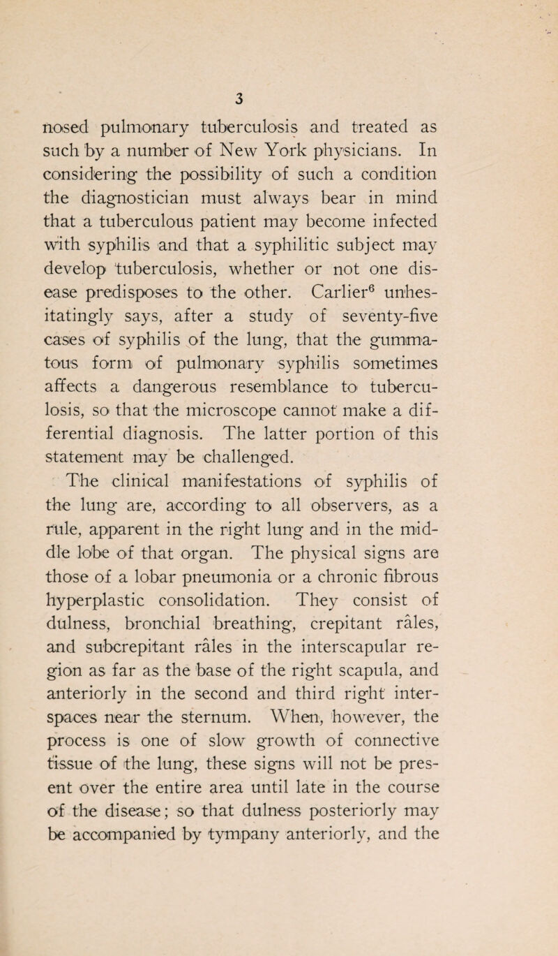 nosed pulmonary tuberculosis and treated as such by a number of New York physicians. In considering the possibility of such a condition the diagnostician must always bear in mind that a tuberculous patient may become infected with syphilis and that a syphilitic subject may develop tuberculosis, whether or not one dis¬ ease predisposes to the other. Carlier6 unhes¬ itatingly says, after a study of seventy-five cases of syphilis of the lung, that the gumma¬ tous form of pulmonary syphilis sometimes affects a dangerous resemblance to tubercu¬ losis, so that the microscope cannot make a dif¬ ferential diagnosis. The latter portion of this statement may be challenged. The clinical manifestations of syphilis of the lung are, according to all observers, as a rule, apparent in the right lung and in the mid¬ dle lobe of that organ. The physical signs are those of a lobar pneumonia or a chronic fibrous hyperplastic consolidation. They consist of dulness, bronchial breathing, crepitant rales, and subcrepitant rales in the interscapular re¬ gion as far as the base of the right scapula, and anteriorly in the second and third right inter¬ spaces near the sternum. When, however, the process is one of slow growth of connective tissue of the lung, these signs will not be pres¬ ent over the entire area until late in the course of the disease; so that dulness posteriorly may be accompanied by tympany anteriorly, and the