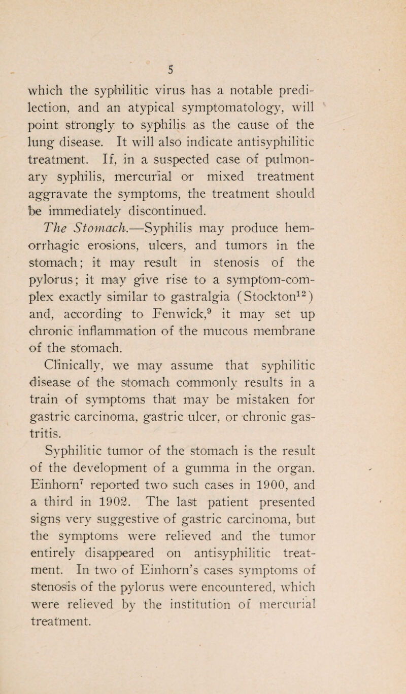 which the syphilitic virus has a notable predi¬ lection, and an atypical symptomatology, will point strongly to syphilis as the cause o*f the lung disease. It will also indicate antisyphilitic treatment. If, in a suspected case of pulmon¬ ary syphilis, mercurial or mixed treatment aggravate the symptoms, the treatment should be immediately discontinued. The Stomach.—Syphilis may produce hem¬ orrhagic erosions, ulcers, and tumors in the stomach; it may result in stenosis of the pylorus; it may give rise to a symptom-com¬ plex exactly similar to gastralgia (Stockton12) and, according to Fenwick,9 it may set up chronic inflammation of the mucous membrane of the stomach. Clinically, we may assume that syphilitic disease of the stomach commonly results in a train of symptoms that may be mistaken for gastric carcinoma, gastric ulcer, or chronic gas¬ tritis. Syphilitic tumor of the stomach is the result of the development of a gumma in the organ. Einhorn7 reported two such cases in 1900, and a third in 1902. The last patient presented signs very suggestive of gastric carcinoma, but the symptoms were relieved and the tumor entirely disappeared on antisyphilitic treat¬ ment. In two of Einhorn’s cases symptoms of stenosis of the pylorus were encountered, which were relieved by the institution of mercurial treatment.