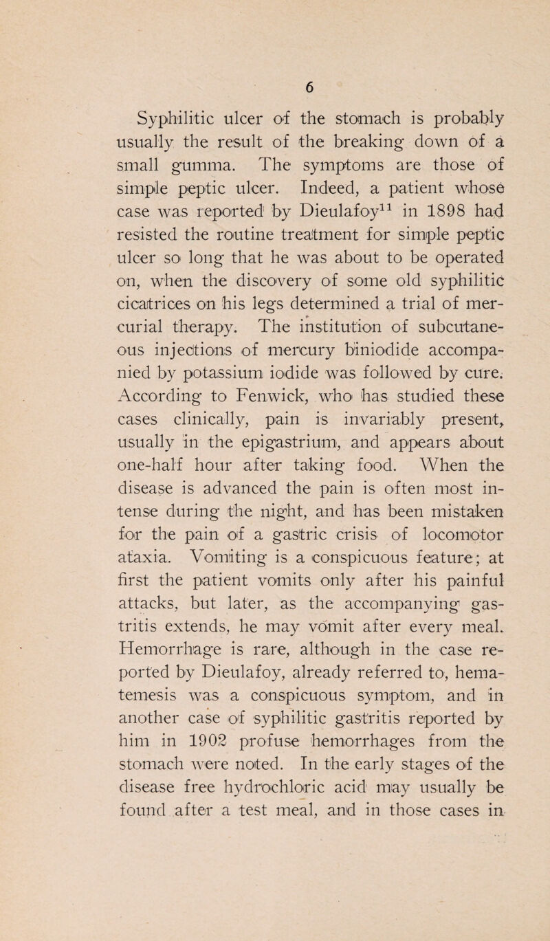 Syphilitic ulcer of the stomach is probably usually the result of the breaking down of a small gumma. The symptoms are those of simple peptic ulcer. Indeed, a patient whose case was reported by Dieulafoy11 in 1898 had resisted the routine treatment for simple peptic ulcer so long that he was about to be operated on, when the discovery of some old syphilitic cicatrices on his legs determined a trial of mer- * curia! therapy. The institution of subcutane¬ ous injections of mercury biniodide accompa¬ nied by potassium iodide was followed by cure. According to Fenwick, who has studied these cases clinically, pain is invariably present, usually in the epigastrium, and appears about one-half hour after taking food. When the disease is advanced the pain is often most in¬ tense during the night, and has been mistaken for the pain of a gastric crisis of locomotor ataxia. Vomiting is a conspicuous feature; at first the patient vomits only after his painful attacks, but later, as the accompanying gas¬ tritis extends, he may vomit after every meal. Hemorrhage is rare, although in the case re¬ ported by Dieulafoy, already referred to, hema- temesis was a conspicuous symptom, and in another case of syphilitic gastritis reported by him in 1902 profuse hemorrhages from the stomach were noted. In the early stages of the disease free hydrochloric acid may usually be found after a test meal, and in those cases in
