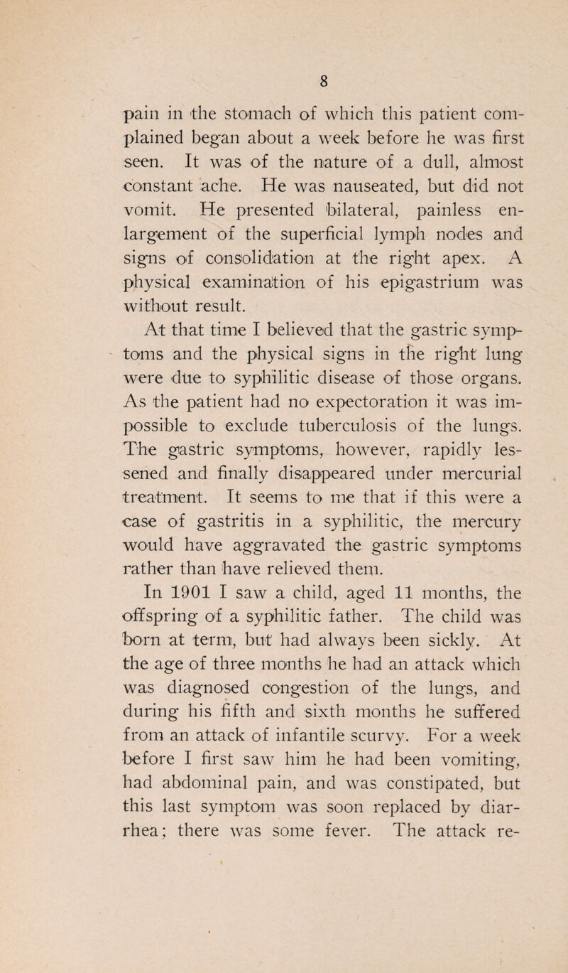 pain in the stomach of which this patient com¬ plained began about a week before he was first seen. It was of the nature of a dull, almost constant ache. He was nauseated, but did not vomit. He presented bilateral, painless en¬ largement of the superficial lymph nodes and signs of consolidation at the right apex. A physical examination of his epigastrium was without result. At that time I believed that the gastric symp¬ toms and the physical signs in the right lung were due to syphilitic disease of those organs. As the patient had no expectoration it was im¬ possible to exclude tuberculosis of the lungs. The gastric symptoms, however, rapidly les¬ sened and finally disappeared under mercurial treatment. It seems to me that if this were a case of gastritis in a syphilitic, the mercury would have aggravated the gastric symptoms rather than have relieved them. In 1901 I saw a child, aged 11 months, the offspring of a syphilitic father. The child was born at term, but had always been sickly. At the age of three months he had an attack which was diagnosed congestion of the lungs, and during his fifth and sixth months he suffered from an attack of infantile scurvy. For a week before I first saw him he had been vomiting, had abdominal pain, and was constipated, but this last symptom was soon replaced by diar¬ rhea; there was some fever. The attack re-