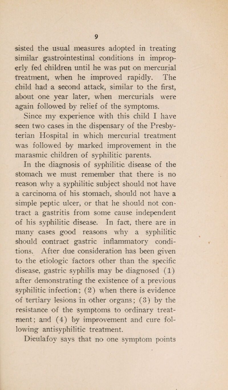 sisted the usual measures adopted in treating similar gastrointestinal conditions in improp¬ erly fed children until he was put on mercurial treatment, when he improved rapidly. The child had a second attack, similar to the first, about one year later, when mercurials were again followed by relief of the symptoms. Since my experience with this child I have seen two cases in the dispensary of the Presby¬ terian Hospital in which mercurial treatment was followed by marked improvement in the marasmic children of syphilitic parents. In the diagnosis of syphilitic disease of the stomach we must remember that there is no reason why a syphilitic subject should not have a carcinoma of his stomach, should not have a simple peptic ulcer, or that he should not con¬ tract a gastritis from some cause independent of his syphilitic disease. In fact, there are in many cases good reasons why a syphilitic should contract gastric inflammatory condi¬ tions. After due consideration has been given to the etiologic factors other than the specific disease, gastric syphilis may be diagnosed (1) after demonstrating the existence of a previous syphilitic infection; (2) when there is evidence of tertiary lesions in other organs; (3) by the resistance of the symptoms to ordinary treat¬ ment; and (4) by improvement and cure fol¬ lowing antisyphilitic treatment. Dieulafov says that no one symptom points