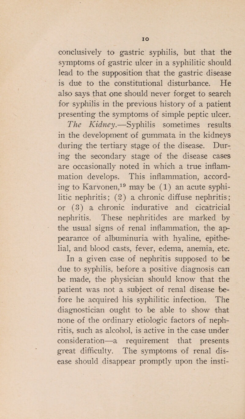 IO conclusively to gastric syphilis, but that the symptoms of gastric ulcer in a syphilitic should lead to the supposition that the gastric disease is due to the constitutional disturbance. He also says that one should never forget to search for syphilis in the previous history of a patient presenting the symptoms of simple peptic ulcer. The Kidney.—Syphilis sometimes results in the development of gummata in the kidneys during the tertiary stage of the disease. Dur¬ ing the secondary stage of the disease cases are occasionally noted in which a true inflam¬ mation develops. This inflammation, accord¬ ing to Karvonen,19 may be (1) an acute syphi¬ litic nephritis; (2) a chronic diffuse nephritis; or (3) a chronic indurative and cicatricial nephritis. These nephritides are marked by the usual signs of renal inflammation, the ap¬ pearance of albuminuria with hyaline, epithe¬ lial, and blood casts, fever, edema, anemia, etc. In a given case of nephritis supposed to be due to syphilis, before a positive diagnosis can be made, the physician should know that the patient was not a subject of renal disease be¬ fore he acquired his syphilitic infection. The diagnostician ought to be able to show that none o*f the ordinary etiologic factors of neph¬ ritis, such as alcohol, is active in the case under consideration—a requirement that presents great difficulty. The symptoms of renal dis¬ ease should disappear promptly upon the insti-