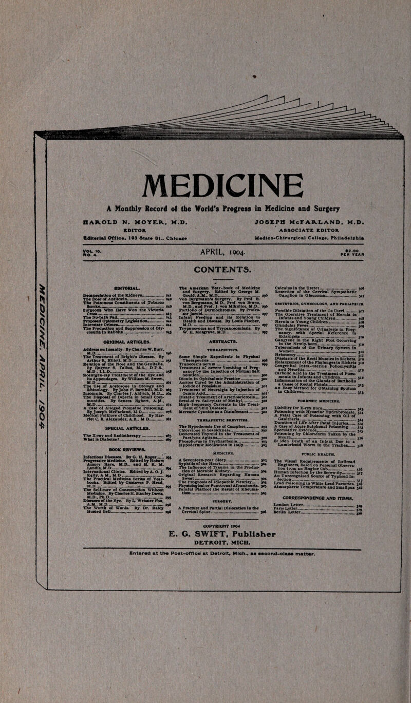 ■&06/ ‘v/tfc/v .y///a/ajr/^ 4 MEDICINE A Monthly Record ol the World’s Progress in Medicine and Surgery flAKOLD N. MOYER., M.D. EDITOR Editorial Off lea, 103 State St.. Chlcai# Joseph McFarland, m.d, ASSOCIATE EDITOR Medteo-Chlrurglcal College, Philadelphia VOl. 10. NO. 4. APRIL, 1904. • 2.00 PCM YtASt CONTENTS, EDITORIAL. Decapsulation of the Kidney*....-..... *41 The Dose of Antitoxin.-.—. *4* The Poisonous Constituents of Tobacco Smoke....... *4* Surgeons Who Have Won the Victoria The No-heth Pad!!!!—!....—.—.... >43 Proposed Optometry Legislation—. 244 Interstate Crimes..-.*44 The Production and Suppression of Gly¬ cosuria in Rabbits...... 245 ORIGINAL ARTICLES. Address on Insanity. By Charles W. Burr, M.D.:..—... *46 The Treatment of Bright's Disease. By Arthur R. Elliott, M.D. aji Relation of the Noee and the Genitalia. By Eugene S. Talbot, M.S., D D.S., M.D , LL.D.-. »S$ Roentgen-ray Treatment of the Bye and its Appendages. By William M. Sweet, The Use of Aeetosone in Otology and Rhinology. By John P. Barnhill, M.D. S63 Insomnia. By Charles J. Aldrich, M.D—. 364 The Disposal of Dejecta in Small Com¬ munities. By Seneca Egbert, A. {4., M.D.—.-. *74 A Case of Alleged Ptomaine Poisoning. By Joseph McFarland, M.D. *78 Medical Folklore of Childhood. By Har¬ riet C. B. Alexander, A.B., M D. a6i SPECIAL ARTICLES. The X-ray and Radiotherapy.-. *85 What is Diabetes?...—... *69 BOOK REVIEWS. Infections Diseases. By G. H. Roger.-,.’, tax Progressive Medicine. Edited by Hobart Amory Hare, M.D., and EL. R. M. Landis, M.D.-.-.— ape International Clinles. Edited by A. O. J. Kelly, A M.. M.D-----*94 The Practical Medicine Series of Year¬ book*. Edited by GttsUvns P. Head, M.D.....:.-.—-:-*95 The Sell-cure of Consumption Without Medicine. By Charles H. Stanley Davis, M.D., Ph.D..-.-. *95 Diseases of the Eye. By L- Webster Fbx, A.M., M.D.-... *96 The Worth of Words. By Dr. Raley Uusted Bell-——.—...99ft The American Year-book of Medicine and Burgery. Edited by George M. Gould. A.M., M.D-..— *96 Von Bergmann'* Surgery. By Prof. B. von Bergmann, M D., Prof, von Bruna,. M.D., and Prof. J. von Mlkulica, M.D.. *96 Portfolio of Dermocbromea. By Profes¬ sor Jacobi..-.-... *97 Infant Feeding and its Relation to Health and Disease. By Louis Fischer, M.D.-.—.-..J97 Trypanosoma and Trypanosomiasis. By W. E. Mnsgrave, M.D.—.*97 ABSTRACTS. TBBUtPECmCS. Some Simple Expedient* in Physical Therapeutics. — *98 Trunecek’s Serum.. *99 Treatment of Severe Vomiting of Pree¬ ns ncy by the Injection of Normal Sait Solution. -.—.-...— 300 Dionln in Ophthalmic Practice.— 300 Ascite* Cured by the Administration of Iodide of Potassium. 301 Treatment of Neuralgia by Injection of Ofimic Agid...—. 30I • Dietetic Treatment of Arteriosclerosis.... 301 Betul-o) v*. Salicylate of Methyl.. 30a High-frequency Currents in the Treat¬ ment of Skin Diseases.— 30* Mercuric Cyanide as a Disinfectant....— 302 TH BRA TK OTIC BRBVTTrES. The Hypodermic Lire of Camphor..— *9* Chloretone in Seasickness... *9* Deelccated Thyroid in the Treatment of Paralv&ie Agilans—.•.-.— 30* Phosphorus in Psycbasthenia.-. 303 Hypodermic Medication in Italy.—.... 303 KRDICINB. A Seventeen-year Sleep...-.-.-.... 303 Syphilis of the Heart.. 304 The Influence of Trauma in the Produc¬ tion of Movable Kidney.- —.. 304 Original Research Regarding Human Sweat..-..—. 304 The Prognosis of Idiopathic Pleurisy. 305 Physiological or Functional Albuminuria. 305 Painful Fiatfoot the Result of Rbeuma- 8URGBRY. A Fracture and Partial Dislocation In the Cervical Spine. 306 COPYRIGHT 1904 Calculus in the Ureter. 306 Resection of the Cervical Sympathetic Ganglion in Glaucoma-...I 307 OBSTETRICS, GYNECOLOGY. AND FBDIAT8 ICS. Forcible Dilatation of the Os Uteri.. yoj The Operative Treatment of Hernia in, Infants and Young Children. 30S 1 Hernia in Yonng Children .. 308 Glandular PeveT...... 309 The Significance of Urinalysis in Preg¬ nancy. with Special Reference to Eclampsia.-. if® Gangrene in the Right Foot Occurring in the Newly-born..-. 3x0 Tuberculosis of the Urinary System in Women...-. jig Hebotomy. xii Diastasis of the Recti Muscles in Rickets. 31* Enlargement of the Phalanges In Rickets 31a Congenital Intra-uterine Poliomyelitis and Neuritis. 31* Carbolic Acid la the Treatment of Pneu¬ monia in Infaats and Chtldren.. 3:* Inflammation of the Glands of Bartholin a Cause of Rectal Fistula..—...313 An Easy Method for Obtaining Sputum in Children;.—....313 FORENSIC MEDICINE. Liability for X-r*y Burn.-__ 315 Poisoning with Hyoscioe Hydrobromate. 314 A Fatal C*3e of Poisoning with Oil of Gaultheria.—.....—.314 Duration of Life After Fatal Injuries—— 314 A Case of Acute Sul phonal Poisoning. 315 Speculative Evidence—. 315 Poisoning by Chloroform Taken by the Month—...—. til 8r idea Death of an Infant Due to a Lumbricoid Worm in the Trachea. 318 PUBLIC HEALTH. The Visual Requirement* of Railroad Engineer*, Based on Personal Observa¬ tion from an Engine Cab.. *16 Homan Infection by the Screw-fly—.— 317 An Unrecognised Source of Typhoid In¬ fection .-..... ,j. Lead Poisoning in White Lead Factories! 318 Atmospheric Temperature and Smallpox 318 CORRESPONDENCE AND ITEMS. London Letter.—_ Faria Letter. Berlin Letter__ . 3»9 .- -3» E. G. SWIFT, Publisher DETROIT, MICH. Entered at the Poet-office at Detroit, Mich., aa seoond-clasa matter.