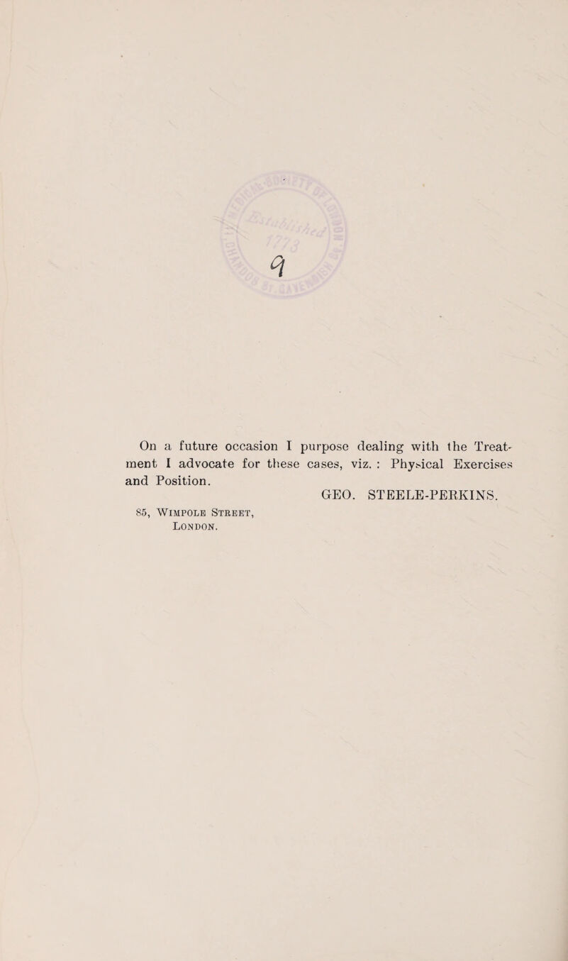 On a future occasion I purpose dealing with the Treat' ment I advocate for these cases, viz. : Physical Exercises and Position. GEO. STEELE-PERKINS. 85, Wimpole Street, London.