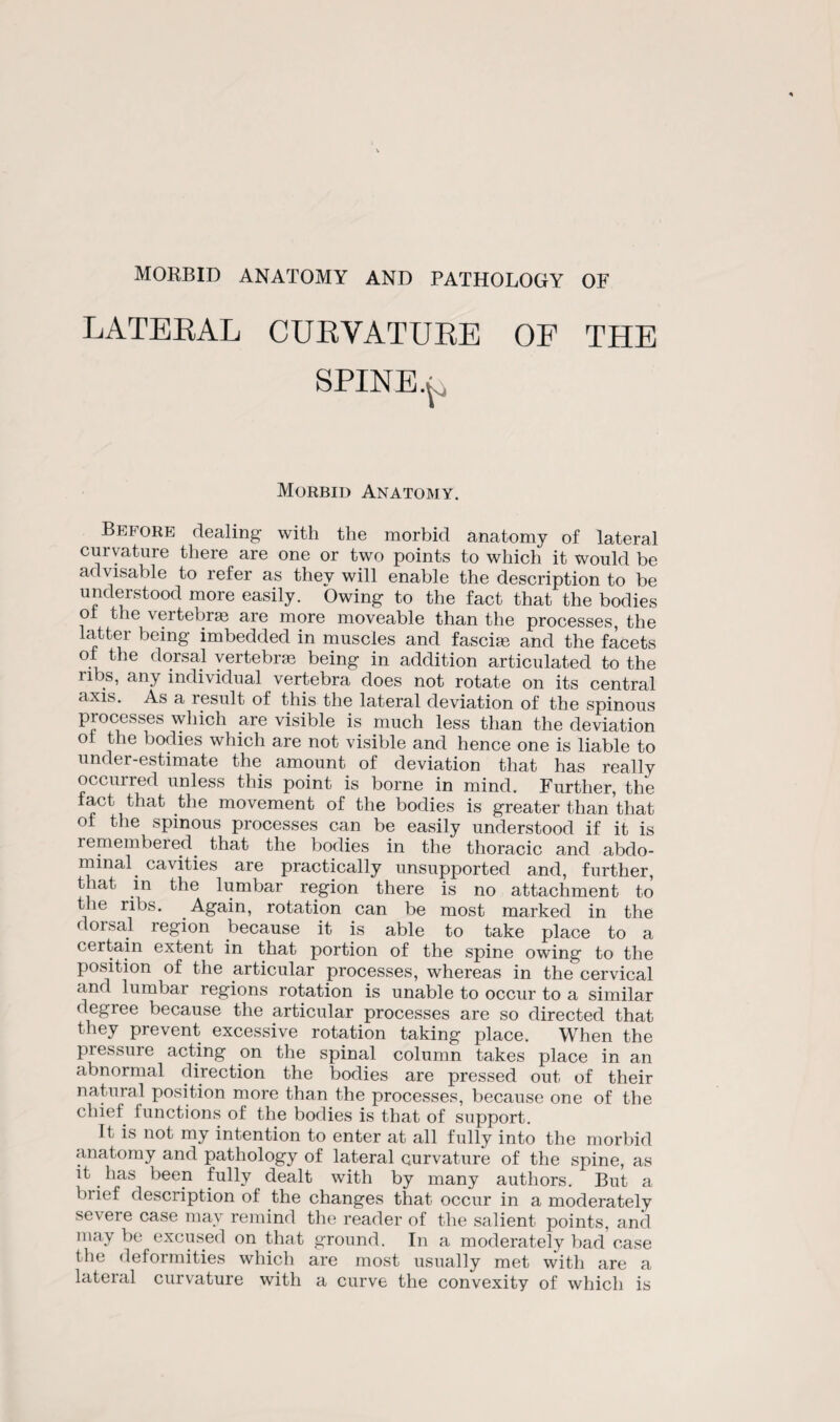 LATERAL CURVATURE OF THE SPINE Morbid Anatomy. Before dealing with the morbid anatomy of lateral curvature there are one or two points to which it would be advisable to refer as they will enable the description to be understood more easily. Owing to the fact that the bodies ot the vertebras are more moveable than the processes, the latter being imbedded in muscles and fascim and the facets ot the dorsal vertebras being in addition articulated to the ribs, any individual vertebra does not rotate on its central axis. As a result of this the lateral deviation of the spinous processes which are visible is much less than the deviation oi the bodies which are not visible and hence one is liable to under-estimate the amount of deviation that has really occurred unless this point is borne in mind. Further, the fact that the movement of the bodies is greater than that of the spinous processes can be easily understood if it is remembered^ that the bodies in the thoracic and abdo¬ minal _ cavities are practically unsupported and, further, that in the lumbar region there is no attachment to the ribs. Again, rotation can be most marked in the dorsal region because it is able to take place to a certain extent in that portion of the spine owing to the position of the articular processes, whereas in the cervical and lumbar regions rotation is unable to occur to a similar degree because the articular processes are so directed that they prevent excessive rotation taking place. When the pressure acting on the spinal column takes place in an abnormal direction the bodies are pressed out of their natural position more than the processes, because one of the chief functions of the bodies is that of support. It is not my intention to enter at all fully into the morbid anatomy and pathology of lateral curvature of the spine, as it has been fully dealt with by many authors. But a brief description of the changes that occur in a moderately severe case may remind the reader of the salient points, and may be excused on that ground. In a moderately bad case the deformities which are most usually met with are a lateral curvature with a curve the convexity of which is