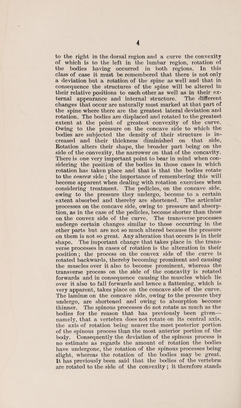 to the right in the dorsal region and a curve the convexity of which is to the left in the lumbar region, rotation of the bodies having occurred in both regions. In this class of case it must be remembered that there is not only a deviation but a rotation of the spine as well and that in consequence the structures of the spine will be altered in their relative positions to each other as well as in their ex¬ ternal appearance and internal structure. The different changes that occur are naturally most marked at that part of the spine where there are the greatest lateral deviation and rotation. The bodies are displaced and rotated to the greatest extent at the point of greatest convexity of the curve. Owing to the pressure on the concave side to which the bodies are subjected the density of their structure is in¬ creased and their thickness diminished on that side. Rotation alters their shape, the broader part being on the side of the convexity, the narrower on that of the concavity. There is one very important point to bear in mind when con¬ sidering the position of the bodies in those cases in which rotation has taken place and that is that the bodies rotate to the convex side ; the importance of remembering this will become apparent when dealing with rotation exercises when considering treatment. The pedicles, on the concave side, owing to the pressure they undergo, become to a certain extent absorbed and thereby are shortened. The articular processes on the concave side, owing to pressure and absorp¬ tion, as in the case of the pedicles, become shorter than those on the convex side of the curve. The transverse processes undergo certain changes similar to those occurring in the other parts but are not so much altered because the pressure on them is not so great. Any alteration that occurs is in their shape. The important change that takes place in the trans¬ verse processes in cases of rotation is the alteration in their position; the process on the convex side of the curve is rotated backwards, thereby becoming prominent and causing the muscles over it also to become prominent, whereas the transverse process on the side of the concavity is rotated forwards and in consequence causing the muscles which lie over it also to fall forwards and hence a flattening, which is very apparent, takes place on the concave side of the curve. The laminas on the concave side,,owing to the pressure they undergo, are shortened and owing to absorption become thinner. The spinous processes do not rotate as much as the bodies for the reason that has previously been given— namely, that a vertebra does not rotate on its central axis, the axis of rotation being nearer the most posterior portion of the spinous process than the most anterior portion of the body. Consequently the deviation of the spinous process is no estimate as regards the amount of rotation the bodies have undergone, the rotation of the spinous processes being slight, whereas the rotation of the bodies may be great. It has previously been said that the bodies of the vertebras are rotated to the side of the convexity ; it therefore stands