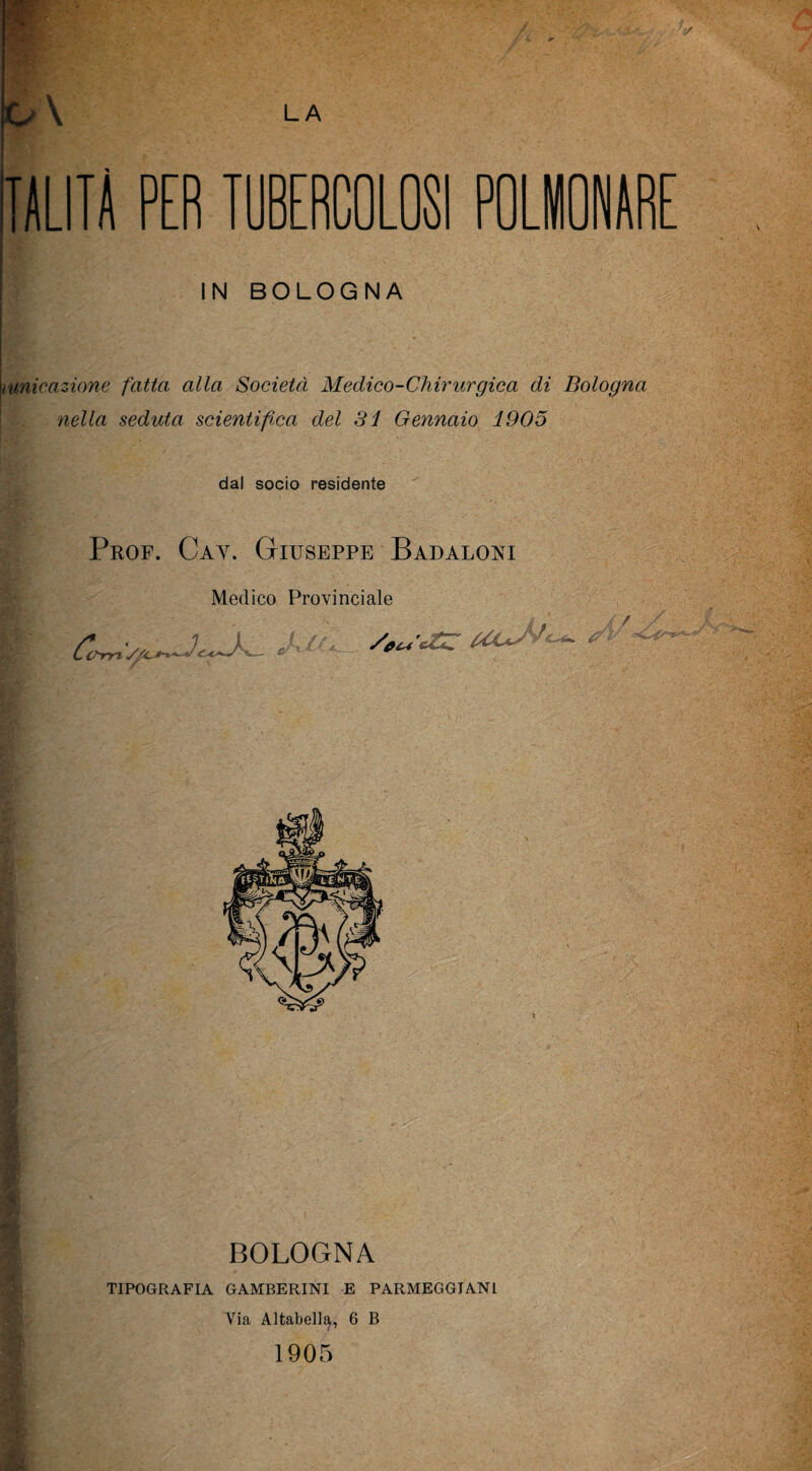 TALITÀ PER TUBERCOLOSI POLMONAR IN BOLOGNA itunicazione fatta alla Società Medico-Chirurgica di Bologna nella seduta scientifica del SI Gennaio 1905 dal socio residente Prof. Cay. Giuseppe Badaloni Medico Provinciale Co crrytS/Xr £7 BOLOGNA TIPOGRAFIA GAMBERINI E PARMEGGIAN1 Via Altabell^,, 6 B 1905