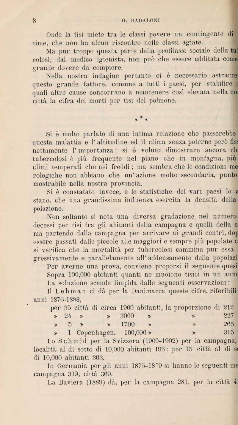 Onde la tisi miete tra le classi povere un contingente di time, che non ha alcun riscontro nelle classi agiate. Ma pur troppo questa parte della profilassi sociale della tu! colosi, dal medico igienista, non può che essere additata come grande dovere da compiere. Nella nostra indagine pertanto ci è necessario astrarre questo grande fattore, comune a tutti i paesi, per stabilire i quali altre cause concorrano a mantenere così elevata nella no; città la cifra dei morti per tisi del polmone. Si è molto parlato di una intima relazione che passerebbe questa malattia e 1’ altitudine ed il clima senza poterne però fis; nettamente l’importanza ; si è voluto dimostrare ancora eh tubercolosi è più frequente nel piano che in montagna, più climi temperati che nei freddi ; ma sembra che le condizioni me rologiche non abbiano che un’ azione molto secondaria, punto mostrabile nella nostra provincia. Si è constatato invece, e le statistiche dei vari paesi lo s stano, che una grandissima influenza esercita la densità della polazione. Non soltanto si nota una diversa gradazione nel numero decessi per tisi tra gli abitanti della campagna e quelli della c ma partendo dalla campagna per arrivare ai grandi centri, dop essere passati dalle piccole alle maggiori e sempre più popolate c si verifica che la mortalità per tubercolosi cammina pur essa gressivamente e parallelamente all’ addensamento della popolazi Per averne una prova, conviene proporsi il seguente quesi Sopra 100,000 abitanti quanti ne muoiono tisici in un anne La soluzione scende limpida dalle seguenti osservazioni : Il Lehman ci dà per la Danimarca queste cifre, riferibili anni 1876-1883, per 35 città di circa 1900 abitanti, la proporzione di 212 » 24 » » 3000 » » 227 » 5 » » 1700 » » 265 » 1 Copenhagen. 100,000» » 315 Lo Schmid per la Svizzera (1900-1902) per la campagna, località al di sotto di 10,000 abitanti 196; per 15 città al di s( di 10,000 abitanti 303. In Germania per gli anni 1875-18*9 si hanno le seguenti me campagna 319, città 369. La Baviera (1889) dà, per la campagna 281, per la città 4i