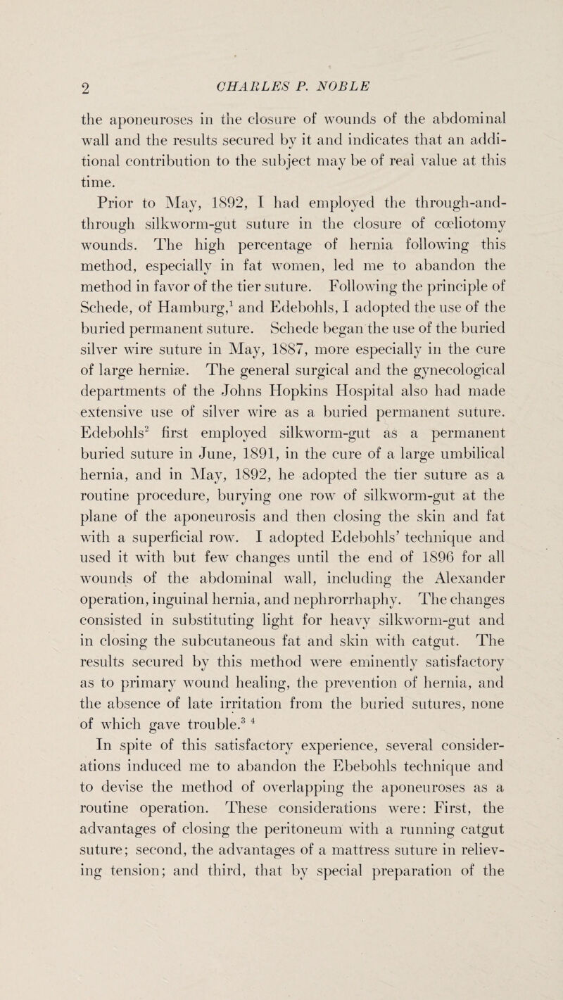 the aponeuroses in the closure of wounds of the abdominal wall and the results secured by it and indicates that an addi- tional contribution to the subject may be of real value at this time. Prior to May, 1892, I had employed the through-and- through silkworm-gut suture in the closure of coeliotomy wounds. The high percentage of hernia following this method, especially in fat women, led me to abandon the method in favor of the tier suture. Following the principle of Schede, of Hamburg,1 and Edebohls, I adopted the use of the buried permanent suture. Schede began the use of the buried silver wire suture in May, 1887, more especially in the cure of large hernise. The general surgical and the gynecological departments of the Johns Hopkins Hospital also had made extensive use of silver wire as a buried permanent suture. Edebohls2 first employed silkworm-gut as a permanent buried suture in June, 1891, in the cure of a large umbilical hernia, and in May, 1892, he adopted the tier suture as a routine procedure, burying one row of silkworm-gut at the plane of the aponeurosis and then closing the skin and fat with a superficial row. I adopted Edebohls’ technique and used it with but few changes until the end of 1896 for all wounds of the abdominal wall, including the Alexander operation, inguinal hernia, and nephrorrhaphy. The changes consisted in substituting light for heavy silkworm-gut and in closing the subcutaneous fat and skin with catgut. The results secured by this method were eminently satisfactory as to primary wound healing, the prevention of hernia, and the absence of late irritation from the buried sutures, none of which gave trouble.3 4 In spite of this satisfactory experience, several consider¬ ations induced me to abandon the Ebebohls technique and to devise the method of overlapping the aponeuroses as a routine operation. These considerations were: First, the advantages of closing the peritoneum with a running catgut suture; second, the advantages of a mattress suture in reliev¬ ing tension; and third, that by special preparation of the
