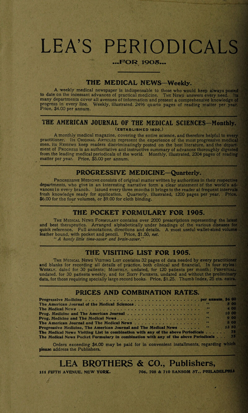 LEA’S PERIODICALS ...FOR 1905... •« * ' j..* ' .• i * i/Myn THE MEDICAL NEWS—Weekly. A weekly medical newspaper is indispensable to those who would keep always posted to date on the incessant advances of practical medicine. The News answers every need. Its many departments cover all avenues of information and present a comprehensive knowledge of progress in every line. Weekly, illustrated, 2496 quarto pages of reading matter per year. Price, $4.00 per annum. THE AMERICAN JOURNAL OF THE MEDICAL SCIENCES-Monlhly. (ESTABLISHED 1820.) A monthly medical magazine, covering the entire science, and therefore helpful to every practitioner. Its Original Articles represent the experience of the most progressive medical men. its Reviews keep readers discriminatingly posted on the best literature, and the depart¬ ment of Progress is an authoritative and instructive summary of advances thoroughly digested from the leading medical periodicals of the world. Monthly, illustrated, 2304 pages of reading matter per year. Price, $5.00 per annum. PROGRESSIVE MEDICINE—Quarterly. Progressive Medicine consists of original matter written by authorities in their respective departments, who give in an interesting narrative form a clear statement of the world’s ad¬ vances in every branch. Issued every three months it brings to the reader at frequent intervals fresh knowledge ready for application. Quarterly, illustrated, 1200 pages per year. Price, $6.00 for the four volumes, or $9.00 for cloth binding. THE POCKET FORMULARY FOR 1905. The Medical News Formulary contains over 2000 prescriptions representing the latest and best therapeutics. Arranged alphabetically under headings of the various diseases for quick reference. Full annotations, directions and details. A most useful wallet-sized volume leather bound, with pocket and pencil. Price, $1.50, net. “ A handy little time-saver and brain-saver.” THE VISITING LIST FOR 1905. The Medical News Visiting List contains 32 pages of data needed by every practitioner and blanks for recording all details of practice, both clinical and financial, In four styles: Weekly, dated for 30 patients; Monthly, undated, for 120 patients per month; Perpetual, undated, for 30 patients weekly, and for Sixty Patients, undated and without the preliminary data, for those requiring specially large record books. Price, $1.25. Thumb Index, 25 cts. extra. PRICES AND COMBINATION RATES. Progressive Medicine.per annum, $6 00 The American Journal of the Medical Sciences. “ The Medical News. 4 00 Prog. Medicine and The American Journal.. “ 10 00 Prog. Medicine and The Medical News..... . ** The American Journal and The Medical News.. Progressive Medicine, The American Journal and The Medical News. “ 13 50 The Medical News Visiting List in combination with any of the above Periodicals. 75 The Medical News Pocket Formulary in combination with any of the above Periodicals ... 75 Orders exceeding $4.00 may be paid for in convenient installments, regarding which please address the Publishers. LEA BROTHERS & CO., Publishers, it 1 FIFTH AVENUE, NEW YORK. 706, 708 & 710 SANSOM ST., PHILADELPHIA