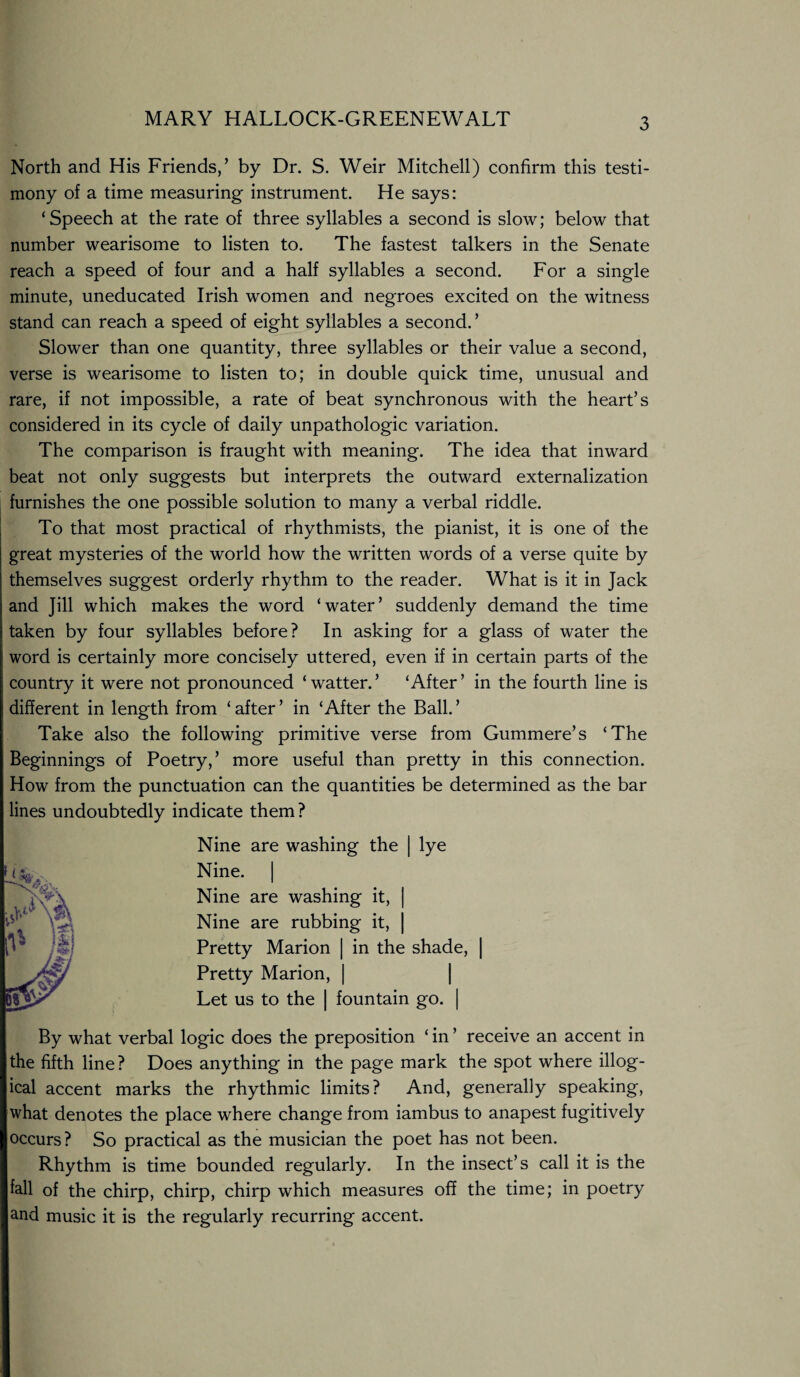 North and His Friends,’ by Dr. S. Weir Mitchell) confirm this testi¬ mony of a time measuring instrument. He says: ‘ Speech at the rate of three syllables a second is slow; below that number wearisome to listen to. The fastest talkers in the Senate reach a speed of four and a half syllables a second. For a single minute, uneducated Irish women and negroes excited on the witness stand can reach a speed of eight syllables a second. ’ Slower than one quantity, three syllables or their value a second, verse is wearisome to listen to; in double quick time, unusual and rare, if not impossible, a rate of beat synchronous with the heart’s considered in its cycle of daily unpathologic variation. The comparison is fraught with meaning. The idea that inward beat not only suggests but interprets the outward externalization furnishes the one possible solution to many a verbal riddle. To that most practical of rhythmists, the pianist, it is one of the great mysteries of the world how the written words of a verse quite by themselves suggest orderly rhythm to the reader. What is it in Jack and Jill which makes the word ‘water’ suddenly demand the time taken by four syllables before? In asking for a glass of water the word is certainly more concisely uttered, even if in certain parts of the country it were not pronounced ‘ watter. ’ ‘After ’ in the fourth line is different in length from ‘ after ’ in ‘After the Ball. ’ Take also the following primitive verse from Gummere’s ‘The Beginnings of Poetry,’ more useful than pretty in this connection. How from the punctuation can the quantities be determined as the bar lines undoubtedly indicate them? Nine are washing the | lye Nine. | Nine are washing it, | Nine are rubbing it, | Pretty Marion | in the shade, | Pretty Marion, | Let us to the | fountain go. | By what verbal logic does the preposition ‘ in ’ receive an accent in the fifth line? Does anything in the page mark the spot where illog¬ ical accent marks the rhythmic limits? And, generally speaking, what denotes the place where change from iambus to anapest fugitively occurs? So practical as the musician the poet has not been. Rhythm is time bounded regularly. In the insect’s call it is the fall of the chirp, chirp, chirp which measures off the time; in poetry and music it is the regularly recurring accent.