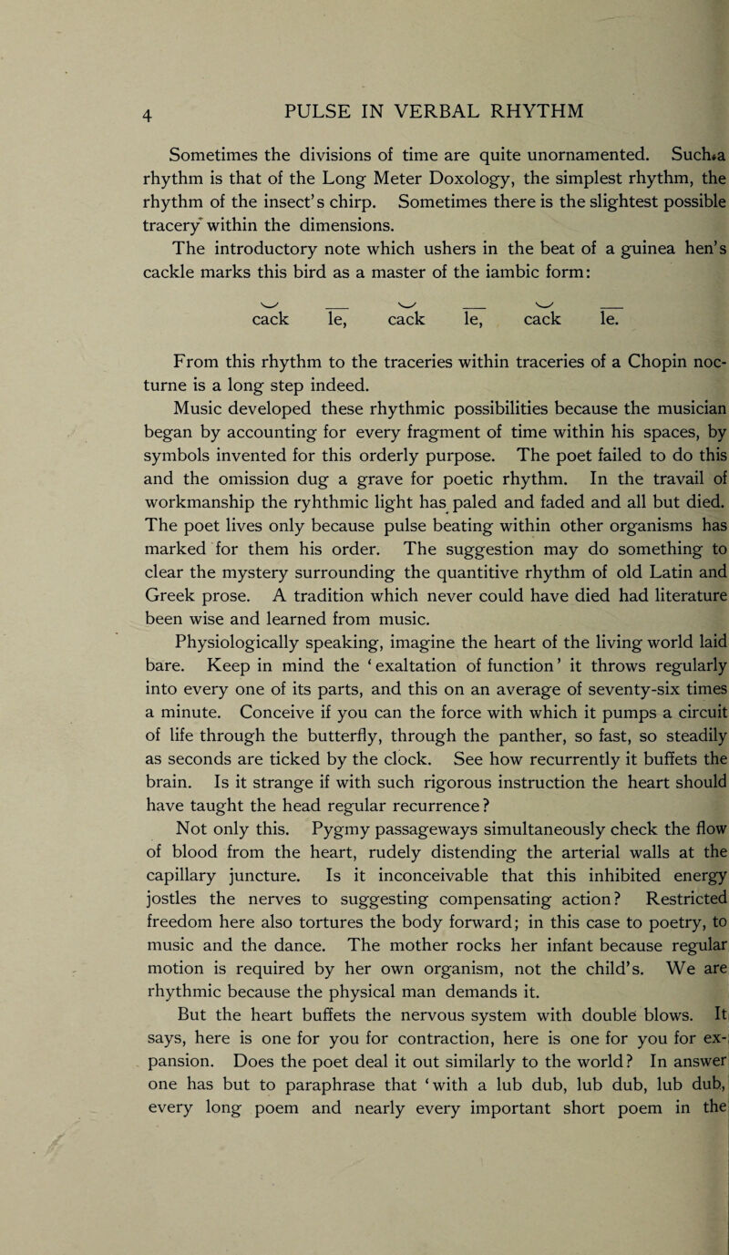 Sometimes the divisions of time are quite unornamented. Suclna rhythm is that of the Long Meter Doxology, the simplest rhythm, the rhythm of the insect’s chirp. Sometimes there is the slightest possible tracery within the dimensions. The introductory note which ushers in the beat of a guinea hen’s cackle marks this bird as a master of the iambic form: cack le, cack le, cack le. From this rhythm to the traceries within traceries of a Chopin noc¬ turne is a long step indeed. Music developed these rhythmic possibilities because the musician began by accounting for every fragment of time within his spaces, by symbols invented for this orderly purpose. The poet failed to do this and the omission dug a grave for poetic rhythm. In the travail of workmanship the ryhthmic light has paled and faded and all but died. The poet lives only because pulse beating within other organisms has marked for them his order. The suggestion may do something to clear the mystery surrounding the quantitive rhythm of old Latin and Greek prose. A tradition which never could have died had literature been wise and learned from music. Physiologically speaking, imagine the heart of the living world laid bare. Keep in mind the ‘ exaltation of function ’ it throws regularly into every one of its parts, and this on an average of seventy-six times a minute. Conceive if you can the force with which it pumps a circuit of life through the butterfly, through the panther, so fast, so steadily as seconds are ticked by the clock. See how recurrently it buffets the brain. Is it strange if with such rigorous instruction the heart should have taught the head regular recurrence? Not only this. Pygmy passageways simultaneously check the flow of blood from the heart, rudely distending the arterial walls at the capillary juncture. Is it inconceivable that this inhibited energy jostles the nerves to suggesting compensating action? Restricted freedom here also tortures the body forward; in this case to poetry, to music and the dance. The mother rocks her infant because regular motion is required by her own organism, not the child’s. We are rhythmic because the physical man demands it. But the heart buffets the nervous system with double blows. It says, here is one for you for contraction, here is one for you for ex-; pansion. Does the poet deal it out similarly to the world? In answer one has but to paraphrase that ‘with a lub dub, lub dub, lub dub, every long poem and nearly every important short poem in the!