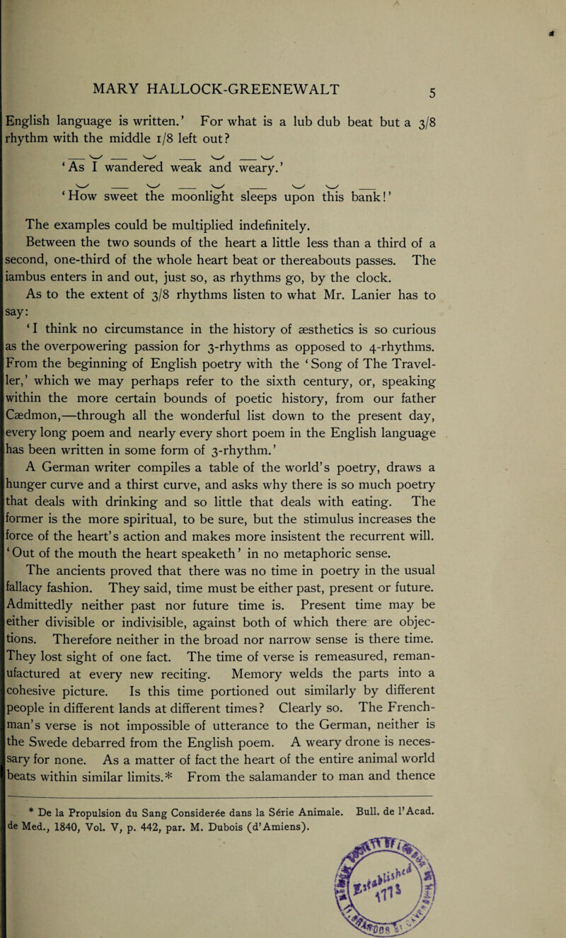 English language is written.’ For what is a lub dub beat but a 3/8 rhythm with the middle 1/8 left out? ‘As I wandered weak and weary.’ ‘ How sweet the moonlight sleeps upon this bank! ’ The examples could be multiplied indefinitely. Between the two sounds of the heart a little less than a third of a second, one-third of the whole heart beat or thereabouts passes. The iambus enters in and out, just so, as rhythms go, by the clock. As to the extent of 3/8 rhythms listen to what Mr. Lanier has to say: ‘ I think no circumstance in the history of aesthetics is so curious as the overpowering passion for 3-rhythms as opposed to 4-rhythms. From the beginning of English poetry with the ‘ Song of The Travel¬ ler,’ which we may perhaps refer to the sixth century, or, speaking within the more certain bounds of poetic history, from our father Caedmon,—through all the wonderful list down to the present day, every long poem and nearly every short poem in the English language has been written in some form of 3-rhythm. ’ A German writer compiles a table of the world’s poetry, draws a hunger curve and a thirst curve, and asks why there is so much poetry that deals with drinking and so little that deals with eating. The former is the more spiritual, to be sure, but the stimulus increases the force of the heart’s action and makes more insistent the recurrent will. ‘ Out of the mouth the heart speaketh ’ in no metaphoric sense. The ancients proved that there was no time in poetry in the usual fallacy fashion. They said, time must be either past, present or future. Admittedly neither past nor future time is. Present time may be either divisible or indivisible, against both of which there are objec¬ tions. Therefore neither in the broad nor narrow sense is there time. They lost sight of one fact. The time of verse is remeasured, reman¬ ufactured at every new reciting. Memory welds the parts into a cohesive picture. Is this time portioned out similarly by different people in different lands at different times? Clearly so. The French¬ man’s verse is not impossible of utterance to the German, neither is the Swede debarred from the English poem. A weary drone is neces¬ sary for none. As a matter of fact the heart of the entire animal world beats within similar limits.* From the salamander to man and thence * De la Propulsion du Sang Consider6e dans la S6rie Animale. Bull, de l’Acad. de Med., 1840, Vol. V, p. 442, par. M. Dubois (d’Amiens). tfVTfV