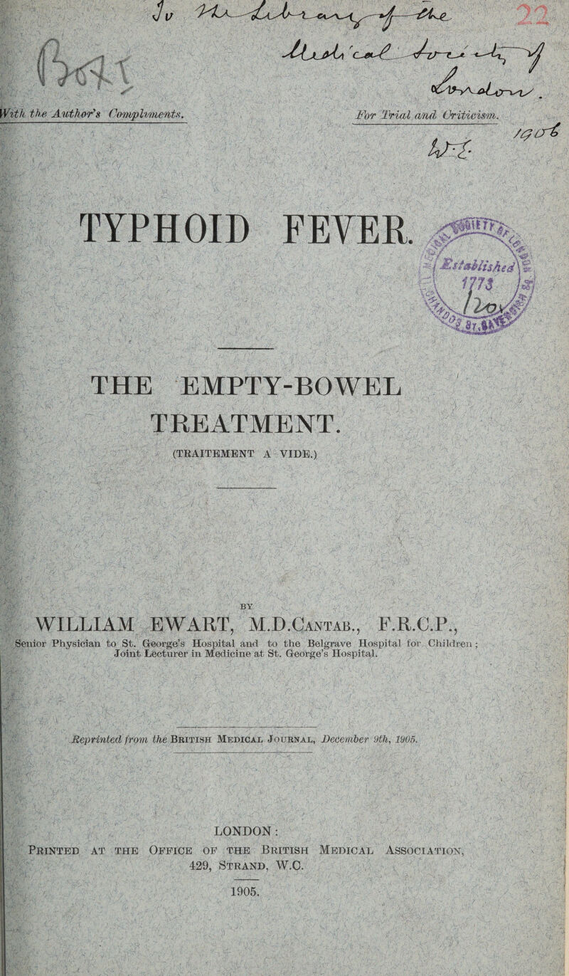 Hi the Author's Compliments. ■^A^XjyLy C-* For Trial and Criticism. /$cr£ TYPHOID FEVER THE EMPTY-BOWEL TREATMENT. (TRAITBMENT A VIDE.) % ^5,' ■ Ar.‘. MsMlisAg^\% m /77^ V W %v. BY WILLIAM EWART, M.D.Oantab., F.R.C.P., Senior Physician to St. George’s Hospital and to the Belgrave Hospital for Children; Joint Lecturer in Medicine at St. George’s Hospital. :#v Reprinted from the British Medical Journal, December 9th, 1905. LONDON: Printed at the Office of the British Medical Association, 429, Strand, W.C. 1905.