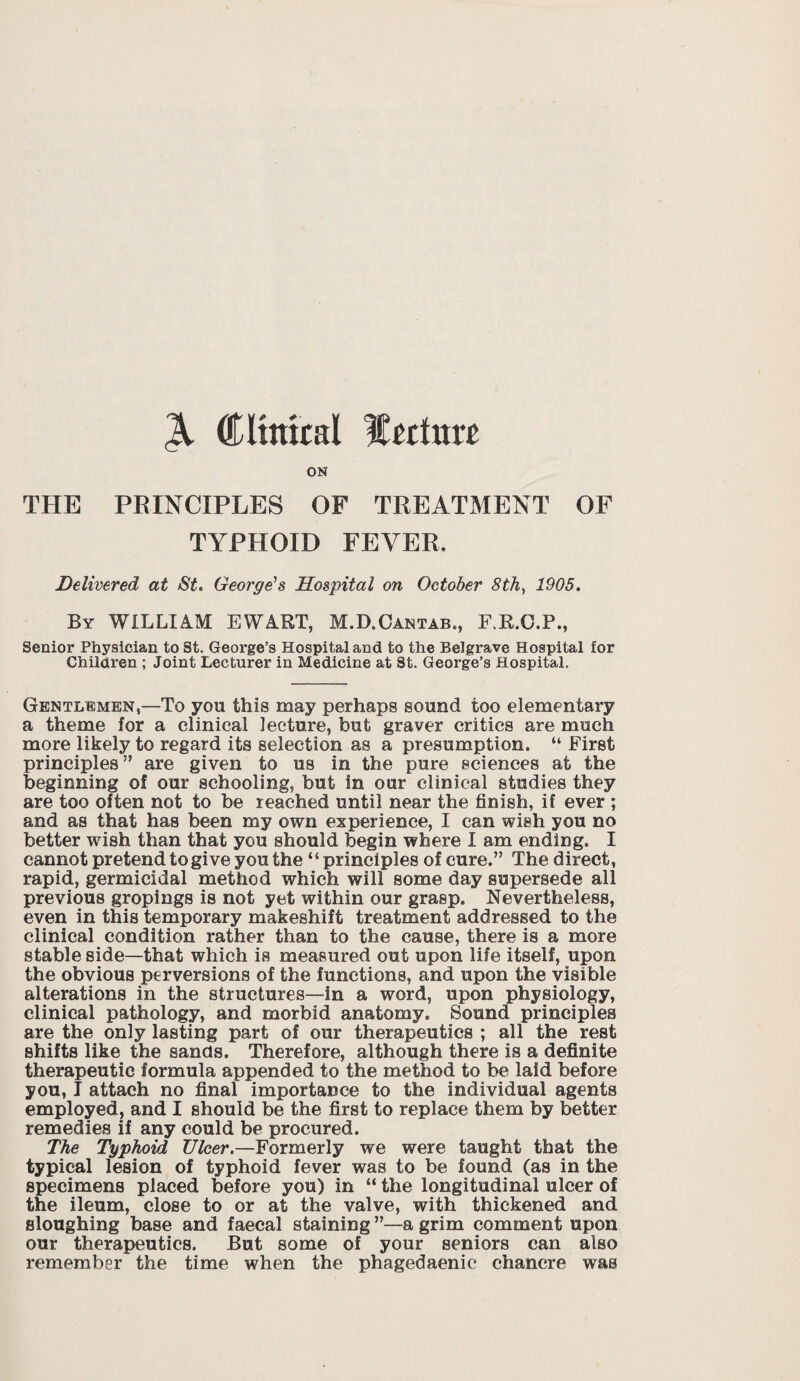 Clinical lecture ON THE PRINCIPLES OF TREATMENT OF TYPHOID FEVER. Delivered at St. George's Hospital on October 8th, 1905. By WILLIAM EWART, M.D.Cantab., F.R.C.P., Senior Physician to St. George’s Hospital and to the Belgrave Hospital for Children ; Joint Lecturer in Medicine at St. George’s Hospital. Gentlemen,—To you this may perhaps sound too elementary a theme for a clinical lecture, but graver critics are much more likely to regard its selection as a presumption. “ First principles” are given to us in the pure sciences at the beginning of our schooling, but in our clinical studies they are too often not to be reached until near the finish, if ever ; and as that has been my own experience, I can wish you no better wish than that you should begin where I am ending. I cannot pretend to give you the “ principles of cure.” The direct, rapid, germicidal method which will some day supersede all previous gropings is not yet within our grasp. Nevertheless, even in this temporary makeshift treatment addressed to the clinical condition rather than to the cause, there is a more stable side—that which is measured out upon life itself, upon the obvious perversions of the functions, and upon the visible alterations in the structures—in a word, upon physiology, clinical pathology, and morbid anatomy. Sound principles are the only lasting part of our therapeutics ; all the rest shifts like the sands. Therefore, although there is a definite therapeutic formula appended to the method to be laid before you, I attach no final importance to the individual agents employed, and I should be the first to replace them by better remedies if any could be procured. The Typhoid Ulcer.—Formerly we were taught that the typical lesion of typhoid fever was to be found (as in the specimens placed before you) in “ the longitudinal ulcer of the ileum, close to or at the valve, with thickened and sloughing base and faecal staining ”—a grim comment upon our therapeutics. But some of your seniors can also remember the time when the phagedaenic* chancre was