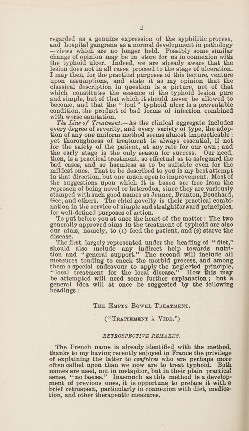 regarded as a genuine expression of the syphilitic process, and hospital gangrene as a normal development in pathology —views which are no longer held. Possibly some similar change of opinion may be in store for us in connexion with the typhoid ulcer. Indeed, we are already aware that the lesion does not in all cases proceed to the stage of ulceration. I may then, for the practical purposes of this lecture, venture upon assumptions, and state it as my opinion that the classical description in question is a picture, not of that which constitutes the essence of the typhoid lesion pure and simple, but of that which it should never be allowed to become, and that the “ foul ” typhoid ulcer is a preventable condition, the product of bad forms of infection combined with worse sanitation. The Line of Treatment.—As the clinical aggregate includes every degree of severity, and every variety of type, the adop¬ tion of any one uniform method seems almost impracticable : yet thoroughness of treatment is always essential, if not for the safety of the patient, at any rate for our own; and the early stage is the only season for success. Our need, then, is a practical treatment, so effectual as to safeguard the bad cases, and so harmless as to be suitable even for the mildest ones. That to be described to you is my best attempt in that direction, but one much open to improvement. Most of the suggestions upon which it is based are free from the reproach of being novel or heterodox, since they are variously stamped with such good names as Jenner, Brunton, Bouchard, Gee, and others. The chief novelty is their practical combi¬ nation in the service of simple and straightforward principles, for well-defined purposes of action. To put before you at once the heart of the matter: The two generally approved aims in the treatment of typhoid are also our aims, namely, to (i) feed the patient, and (2) starve the disease. The first, largely represented under the heading of “ diet,” should also include any indirect help towards nutri¬ tion and “general support.” The second will include all measures tending to check the morbid process, and among them a special endeavour to apply the neglected principle, “local treatment for the local disease.” How this may be attempted will need some further explanation; but a general idea will at once be suggested by the following headings: The Empty Bowel Treatment. (“Traitement a Vide.”) RETROSPECTIVE REMARKS. The French name is already identified with the method, thanks to my having recently enjoyed in France the privilege of explaining the latter to confreres who are perhaps more often called upon than we now are to treat typhoid. Both names are used, not in metaphor, but in their plain practical sense, “no faeces.” Inasmuch as this method is a develop¬ ment of previous ones, it is opportune to preface it with a brief retrospect, particularly in connexion with diet, medica¬ tion, and other therapeutic measures.