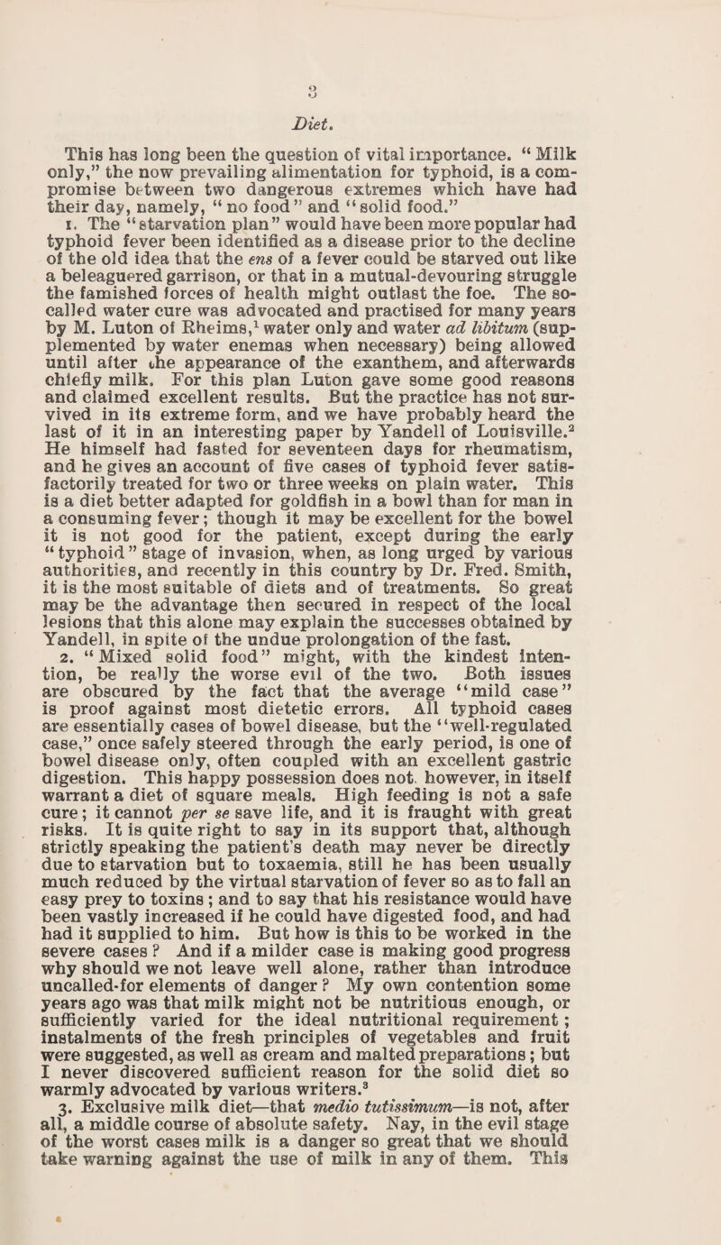 Diet. This has long been the question of vital importance. “ Milk only,” the now prevailing alimentation for typhoid, is a com¬ promise between two dangerous extremes which have had their day, namely, “ no food” and “solid food.” 1. The “ starvation plan ” would have been more popular had typhoid fever been identified as a disease prior to the decline of the old idea that the ens of a fever could be starved out like a beleaguered garrison, or that in a mutual-devouring struggle the famished forces of health might outlast the foe. The so- called water cure was advocated and practised for many years by M. Luton of Rheims,1 water only and water ad libitum (sup¬ plemented by water enemas when necessary) being allowed until after the appearance of the exanthem, and afterwards chiefly milk. For this plan Luton gave some good reasons and claimed excellent results. But the practice has not sur¬ vived in its extreme form, and we have probably heard the last of it in an interesting paper by Yandell of Louisville.2 He himself had fasted for seventeen days for rheumatism, and he gives an account of five cases of typhoid fever satis¬ factorily treated for two or three weeks on plain water. This is a diet better adapted for goldfish in a bowl than for man in a consuming fever; though it may be excellent for the bowel it is not good for the patient, except during the early “ typhoid ” stage of invasion, when, as long urged by various authorities, and recently in this country by Dr. Fred. Smith, it is the most suitable of diets and of treatments. So great may be the advantage then secured in respect of the local lesions that this alone may explain the successes obtained by Yandell, in spite of the undue prolongation of the fast. 2. “Mixed solid food” might, with the kindest inten¬ tion, be really the worse evil of the two. Both issues are obscured by the fact that the average “mild case” is proof against most dietetic errors. All typhoid cases are essentially eases of bowel disease, but the “well-regulated case,” once safely steered through the early period, is one of bowel disease only, often coupled with an excellent gastric digestion. This happy possession does not. however, in itself warrant a diet of square meals. High feeding is not a safe cure; it cannot 'per se save life, and it is fraught with great risks. It is quite right to say in its support that, although strictly speaking the patient’s death may never be directly due to starvation but to toxaemia, still he has been usually much reduced by the virtual starvation of fever so as to fall an easy prey to toxins; and to say that his resistance would have been vastly increased if he could have digested food, and had had it supplied to him. But how is this to be worked in the severe cases ? And if a milder case is making good progress why should we not leave well alone, rather than introduce uncalled-for elements of danger F My own contention some years ago was that milk might not be nutritious enough, or sufficiently varied for the ideal nutritional requirement; instalments of the fresh principles of vegetables and fruit were suggested, as well as cream and malted preparations; but I never discovered sufficient reason for the solid diet so warmly advocated by various writers.3 3. Exclusive milk diet—that medio tutissimum—is not, after all, a middle course of absolute safety. Nay, in the evil stage of the worst cases milk is a danger so great that we should take warning against the use of milk in any of them. This