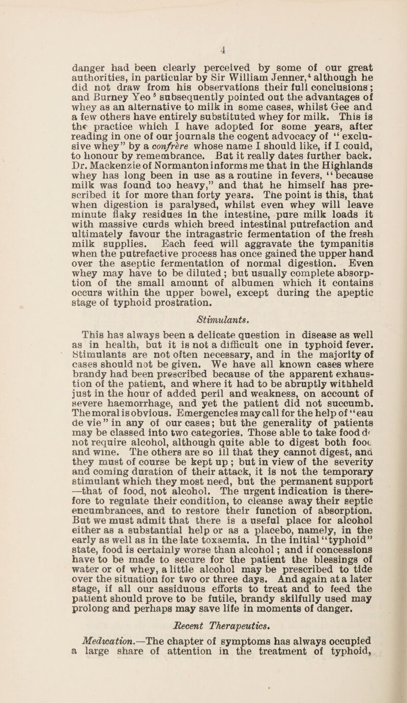 danger had been clearly perceived by some of our great authorities, in particular by Sir William Jenner,4 although he did not draw from his observations their full conclusions; and Burney Yeo5 subsequently pointed out the advantages of whey as an alternative to milk in some cases, whilst Gee and a few others have entirely substituted whey for milk. This is the practice which I have adopted for some years, after reading in one of our journals the cogent advocacy of “ exclu¬ sive whey” by a confrere whose name I should like, if I could, to honour by remembrance. But it really dates further back. Dr. Mackenzie of Normantoninforms me that in the Highlands whey has long been in use as a routine in fevers, “because milk was found too heavy,” and that he himself has pre¬ scribed it for more than forty years. The point is this, that when digestion is paralysed, whilst even whey will leave minute flaky residues in the intestine, pure milk loads it with massive curds which breed intestinal putrefaction and ultimately favour the intragastric fermentation of the fresh milk supplies. Each feed will aggravate the tympanitis when the putrefactive process has once gained the upper hand over the aseptic fermentation of normal digestion. Even whey may have to be diluted ; but usually complete absorp¬ tion of the small amount of albumen which it contains occurs within the upper bowel, except during the apeptic stage of typhoid prostration. Stimulants. This has always been a delicate question in disease as well as in health, but it is not a difficult one in typhoid fever. Stimulants are not often necessary, and in the majority of cases should not be given. We have all known cases where brandy had been prescribed because of the apparent exhaus¬ tion of the patient, and where it had to be abruptly withheld just in the hour of added peril and weakness, on account of severe haemorrhage, and yet the patient did not succumb. The moral is obvious. Emergencies may call for the help of “eau de vie ” in any of our cases; but the generality of patients may be classed into two categories. Those able to take foodd' not require alcohol, although quite able to digest both foot. and wine. The others are so ill that they cannot digest, and they must of course be kept up ; but in view of the severity and coming duration of their attack, it is not the temporary stimulant which they most need, but the permanent support —that of food, not alcohol. The urgent indication is there¬ fore to regulate their condition, to cleanse away their septic encumbrances, and to restore their function of absorption. But we must admit that there is a useful place for alcohol either as a substantial help or as a placebo, namely, in the early as well as in the late toxaemia. In the initial “typhoid” state, food is certainly worse than alcohol; and if concessions have to be made to secure for the patient the blessings of water or of whey, a little alcohol may be prescribed to tide over the situation for two or three days. And again at a later stage, if all our assiduous efforts to treat and to feed the patient should prove to be futile, brandy skilfully used may prolong and perhaps may save life in moments of danger. Recent Therapeutics. Medication.—The chapter of symptoms has always occupied a large share of attention in the treatment of typhoid,