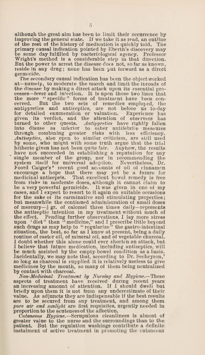 although the great aim has been to limit their occurrence by improving the general state. If we take it as read, an outline of the rest of the history of medication is quickly told. The primary causal indication pointed by Eberth’s discovery may be some day fulfilled by bacteriological agency. Professor Wright’s method is a considerable step in that direction. But the power to arrest the disease does hot, so far as known, reside in any drug; none has been put forward as a direct germicide. The secondary causal indication has been the object worked at—namely, to moderate the march and limit the inroads of the disease by making a direct attack upon its essential pro¬ cesses—fever and infection. It is upon those two lines that the more “ specific ” forms of treatment have been con¬ ceived. But the two sets of remedies employed, the antipyretics and antiseptics, are not before us to-day for detailed enumeration or valuation. Experience has given its verdict, and the attention of observers has turned to other quests. Antipyretics have rightly fallen into disuse as inferior to ocher antifebrile measures through combining greater risks with less efficiency. Antiseptics, also open to similar criticism, are still used by some, who might with some truth argue that the trial hitherto given has not been quite fair. Anyhow, the results have not succeeded in establishing a reputation for any single member of the group, nor in recommending the system itself for universal adoption. Nevertheless, Dr. Jfoord Gaiger’s6 recent good accounts of oil of cinnamon encourage a hope that there may yet be a future for medicinal antisepsis. That excellent bowel remedy is free from risks in moderate doses, although it cannot claim to be a very powerful germicide. It was given in one of my cases, and I expect to resort to it again on suitable occasions for the sake ot its carminative and stimulating properties; but meanwhile the continued administration of small doses of mercury—| gr. of calomel three times daily—represents the antiseptic intention in my treatment without much of the effect. Pending further observations, I lay more stress upon ‘diet” than “medicine,” and I prescribe little beyond such drugs as may help to “ regularize” the gastrointestinal situation, the best, so far as I know at present, being a daily routine of castor oil, of mineral oil, and of vegetable charcoal. I doubt whether this alone could ever shorten an attack, but I believe that future medication, including antiseptics, will be much assisted by the empty-bowel condition as a basis. Incidentally, we may note that, according to Dr. Secheyron,7 so long as charcoal is supplied it is relatively useless to give medicines by the mouth, so many of them being neutralized by contact with charcoal. Non-Medicinal Treatment by Nursing and Hygiene.—These aspects of treatment have received during recent years an increasing amount of attention. If I should dwell but briefly upon them it is not from any underestimate ol their value. As adjuncts they are indispensable if the best results are to be secured from any treatment, and among them pure air and sunlight are first requisites, urgently needed in proportion to the acuteness of the affection. Cutaneous Hygiene.—Scrupulous cleanliness is almost of greater value to the nurse and the surroundings than to the patient. But the regulation washings contribute a definite instalment of active treatment in promoting the cutaneous