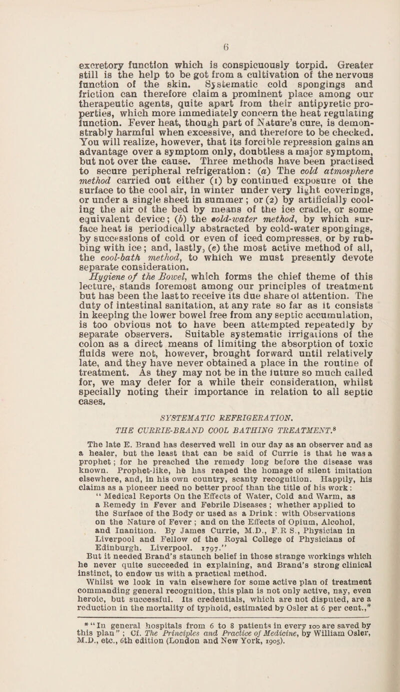excretory function which is conspicuously torpid. Greater still is the help to be got from a cultivation of the nervous function of the skin. Systematic cold spongings and friction can therefore claim a prominent place among our therapeutic agents, quite apart from their antipyretic pro¬ perties, which more immediately concern the heat regulating function. Fever heat, though part of Nature’s cure, is demon¬ strably harmful when excessive, and therefore to be checked. You will realize, however, that its forcible repression gains an advantage over a symptom only, doubtless a major symptom, but not over the cause. Three methods have been practised to secure peripheral refrigeration: (a) The cold atmosphere method carried out either (i) by continued exposure of the surface to the cool air, in winter under very light coverings, or under a single sheet in summer ; or (2) by artificially cool¬ ing the air of the bed by means of the ice cradle, or some equivalent device; (6) the mid-water method, by which sur¬ face heat is periodically abstracted by cold-water spongings, by successions of cold or even of iced compresses, or by rub¬ bing with ice; and, lastly, (e) the most active method of all, the cool-bath method, to which we must presently devote separate consideration. Hygiene of the Bowel, which forms the chief theme of this lecture, stands foremost among our principles of treatment but has been the last to receive its due share ol attention. The duty of intestinal sanitation, at any rate so far as it consists in keeping the lower bowel free from any septic accumulation, is too obvious not to have been attempted repeatedly by separate observers. Suitable systematic irrigations of the colon as a direct means of limiting the absorption of toxic fluids were not, however, brought forward until relatively late, and they have never obtained a place in the routine of treatment. As they may not be in the future so much called for, we may defer for a while their consideration, whilst specially noting their importance in relation to all septic cases. S YSTEMA TIC REFRIG ERA TION. THE CURRIE-BRAND COOL BATHING TREATMENT * The late E. Brand has deserved well in our day as an observer and as a healer, but the least that can be said of Currie is that he was a prophet; for he preached the remedy long before the disease was known. Prophet-like, he has reaped the homage of silent imitation elsewhere, and, in his own country, scanty recognition. Happily, his claims as a pioneer need no better proof than the title of his work: “ Medical Reports On the Effects of Water, Cold and Warm, as a Remedy in Fever and Febrile Diseases ; whether applied to the Surface of the Body or used as a Drink : with Observations on the Nature of Fever ; and on the Effects of Opium, Alcohol, and Inanition. By James Currie, M.D., F.R S., Physician in Liverpool and Fellow of the Royal College of Physicians of Edinburgh. Liverpool. 1797.” But it needed Brand’s staunch belief in those strange workings which he never quite succeeded in explaining, and Brand’s strong clinical instinct, to endow us with a practical method. Whilst we look in vain elsewhere for some active plan of treatment commanding general recognition, this plan is not only active, nay, even heroic, but successful. Its credentials, which are not disputed, are a reduction in the mortality of typhoid, estimated by Osier at 6 per cent.,* *“In general hospitals from 6 to 8 patients in every 100 are saved by this plan” ; Cf. The Principles and Practice of Medicine, by William Osier, M.D., etc., 6th edition (London and New York, 1905).