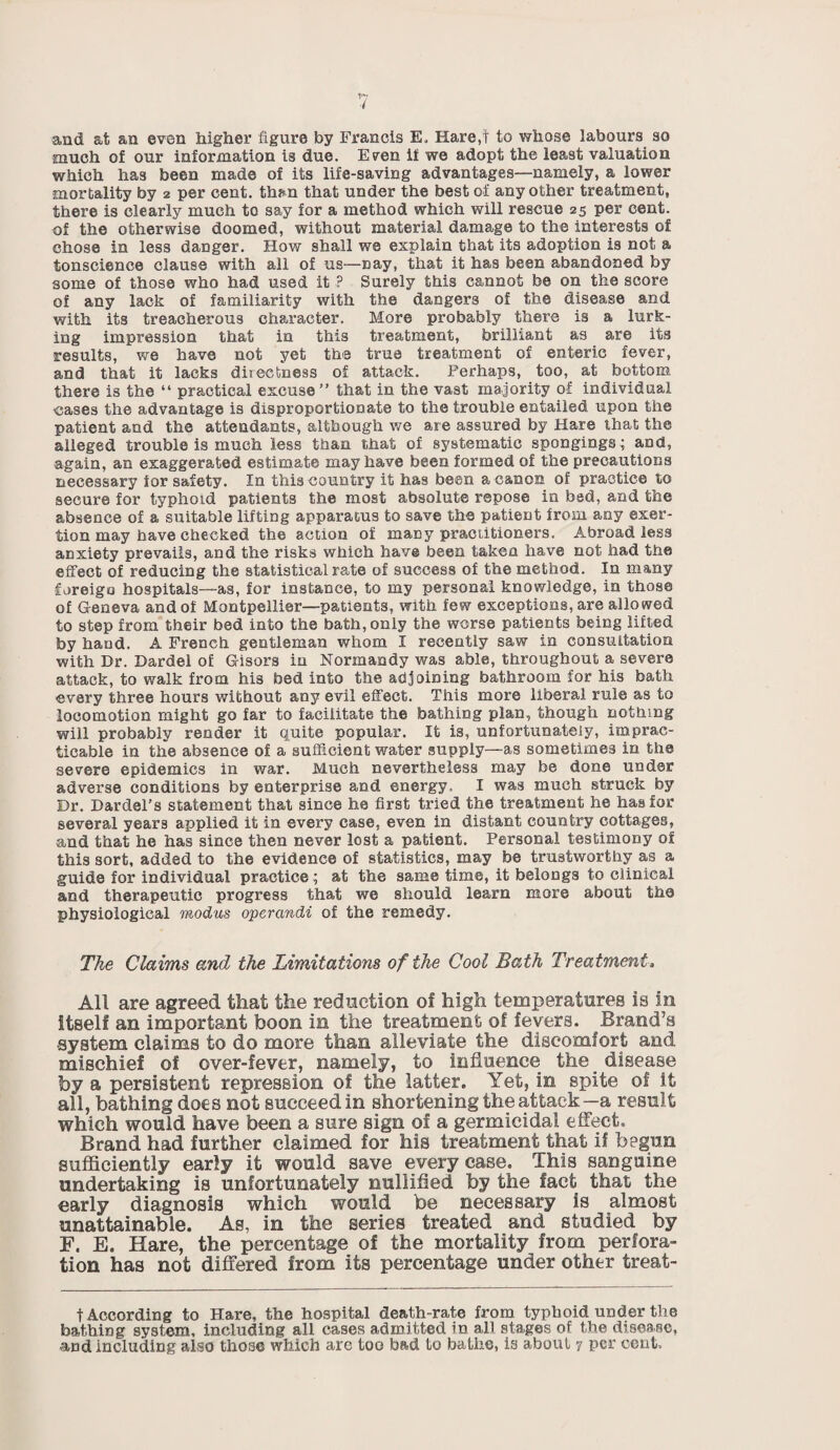 and at an even higher figure by Francis E. Hare,f to whose labours so much of our information is due. Even if we adopt the least valuation which has been made of its life-saving advantages—namely, a lower mortality by 2 per cent, than that under the best of any other treatment, there is clearly much to say for a method which will rescue 25 per cent, of the otherwise doomed, without material damage to the interests of chose in less danger. How shall we explain that its adoption is not a tonscience clause with all of us—nay, that it has been abandoned by some of those who had used it ? Surely this cannot be on the score of any lack of familiarity with the dangers of the disease and with its treacherous character. More probably there is a lurk¬ ing impression that in this treatment, brilliant as are its results, we have not yet the true treatment of enteric fever, and that it lacks directness of attack. Perhaps, too, at bottom there is the “ practical excuse” that in the vast majority of individual •cases the advantage is disproportionate to the trouble entailed upon the patient and the attendants, although we are assured by Hare that the alleged trouble is much less than that of systematic spongings; and, again, an exaggerated estimate may have been formed of the precautions necessary for safety. In this country it has been a canon of practice to secure for typhoid patients the most absolute repose in bed, and the absence of a suitable lifting apparatus to save the patient irom any exer¬ tion may have checked the action of many practitioners. Abroad less anxiety prevails, and the risks which have been taken have not had the effect of reducing the statistical rate of success of the method. In many foreign hospitals—as, for instance, to my personal knowledge, in those of Geneva and of Montpellier—patients, with few exceptions, are allowed to step from their bed into the bath, only the worse patients being lifted by hand. A French gentleman whom I recently saw in consultation with Dr. Dardel of Gisors in Normandy was able, throughout a severe attack, to walk from his bed into the adjoining bathroom for his bath every three hours without any evil effect. This more liberal rule as to locomotion might go far to facilitate the bathing plan, though nothing will probably render it quite popular. It is, unfortunately, imprac¬ ticable in the absence of a sufficient water supply—as sometimes in the severe epidemics in war. Much nevertheless may be done under adverse conditions by enterprise and energy. I was much struck by Dr. Dardel’s statement that since he first tried the treatment he has for several years applied it in every case, even in distant country cottages, and that he has since then never lost a patient. Personal testimony of this sort, added to the evidence of statistics, may be trustworthy as a guide for individual practice; at the same time, it belongs to clinical and therapeutic progress that we should learn more about the physiological modus operandi of the remedy. The Claims and the Limitations of the Cool Bath Treatment, All are agreed that the reduction of high temperatures is in itself an important boon in the treatment of fevers. Brand’s system claims to do more than alleviate the discomfort and mischief of over-fever, namely, to influence the disease by a persistent repression of the latter. Yet, in spite of it all, bathing docs not succeed in shortening the attack—a result which would have been a sure sign of a germicidal effect. Brand had further claimed for his treatment that if begun sufficiently early it would save every case. This sanguine undertaking is unfortunately nullified by the fact that the early diagnosis which would be necessary is almost unattainable. As, in the series treated and studied by F. E. Hare, the percentage of the mortality from perfora¬ tion has not differed from its percentage under other treat- t According to Hare, the hospital death-rate from typhoid under the bathing system, including all cases admitted in all stages of the disease, and including also those which are too bad to bathe, is about 7 per cent.