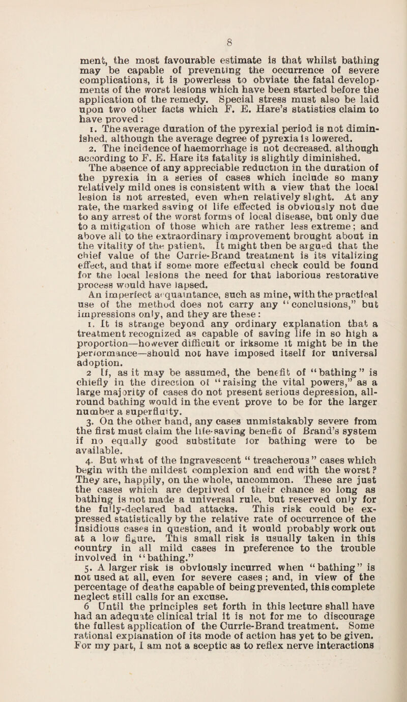 ment, the most favourable estimate is that whilst bathing may be capable of preventing the occurrence of severe complications, it is powerless to obviate the fatal develop • ments of the worst lesions which have been started before the application of the remedy. Special stress must also be laid upon two other facts which F. E. Hare’s statistics claim to have proved: 1. The average duration of the pyrexial period is not dimin¬ ished, although the average degree of pyrexia is lowered. 2. The incidence of haemorrhage is not decreased, although according to F. E. Hare its fatality is slightly diminished. The absence of any appreciable reduction in the duration of the pyrexia in a series of cases which include so many relatively mild ones is consistent with a view that the local lesion is not arrested, even when relatively slight. At any rate, the marked saving oi life effected is obviously not due to any arrest of the worst forms of local disease, but only due to a mitigation of those which are rather less extreme; and above all to the extraordinary improvement brought about in the vitality of the patient. It might then be argued that the chief value of the Oarrie-Brand treatment is its vitalizing effect, and that if some more effectual check could be found for the local lesions the need for that laborious restorative process would have lapsed. An imperfect acquaintance, such as mine, with the practical use of the method does not carry any “conclusions,” but impressions only, and they are these: i. It is strange beyond any ordinary explanation that a treatment recognized as capable of saving life in so high a proportion—however difficult or irksome it might be in the periormance—should not have imposed itself lor universal adoption. 2 If, as it may be assumed, the benefit of “bathing” is chiefly in the direction of “raising the vital powers,” as a large majority of cases do not present serious depression, all¬ round bathing would in the event prove to be for the larger number a superflatty. 3. On the other hand, any cases unmistakably severe from the first must claim the life-saving benefit of Brand’s system if no equally good substitute for bathing were to be available. 4. But what of the ingravescent “ treacherous ” cases which begin with the mildest complexion and end with the worst ? They are, happily, on the whole, uncommon. These are just the cases which are deprived of their chance so long as bathing is not made a universal rule, but reserved only for the fully-declared bad attacks. This risk could be ex¬ pressed statistically by the relative rate of occurrence of the insidious cases in question, and it would probably work out at a low figure. This small risk is usually taken in this country in all mild cases in preference to the trouble involved in “bathing.” 5. A larger risk is obviously incurred when “bathing” is not used at all, even for severe cases ; and, in view of the percentage of deaths capable of being prevented, this complete neglect still calls for an excuse. 6 Until the principles set forth in this lecture shall have had an adequate clinical trial it is not for me to discourage the fullest application of the Currie-Brand treatment. Some rational explanation of its mode of action has yet to be given. For my part, I am not a sceptic as to reflex nerve interactions