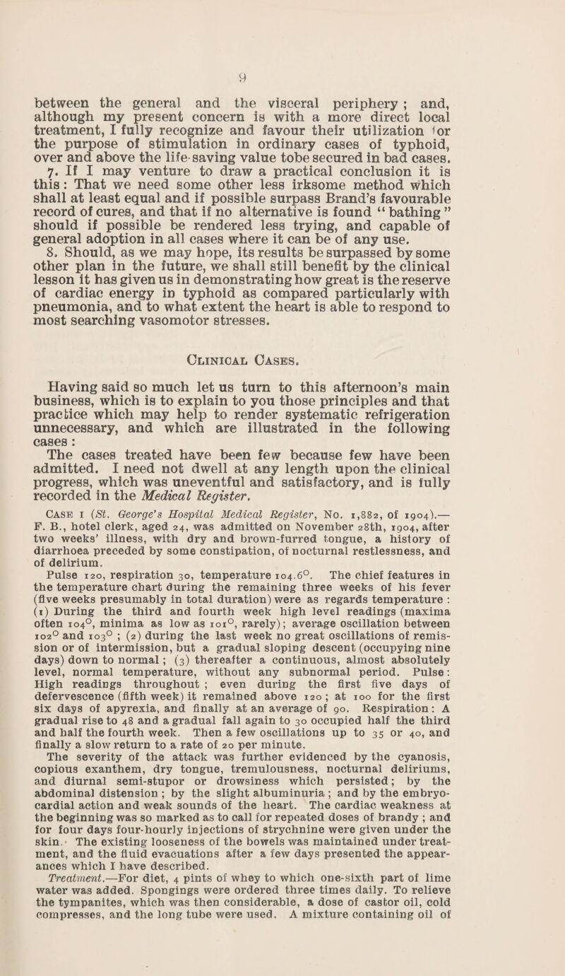 between the general and the visceral periphery ; and, although my present concern is with a more direct local treatment, I fully recognize and favour their utilization lor the purpose of stimulation in ordinary cases of typhoid, over and above the life saving value tobe secured in bad cases. 7. If I may venture to draw a practical conclusion it is this: That we need some other less irksome method which shall at least equal and if possible surpass Brand’s favourable record of cures, and that if no alternative is found “ bathing ” should if possible be rendered less trying, and capable of general adoption in all cases where it can be of any use. 8. Should, as we may hope, its results be surpassed by some other plan in the future, we shall still benefit by the clinical lesson it has given us in demonstrating how great is the reserve of cardiac energy in typhoid as compared particularly with pneumonia, and to what extent the heart is able to respond to most searching vasomotor stresses. Clinical Cases. Having said so much let us turn to this afternoon’s main business, which is to explain to you those principles and that practice which may help to render systematic refrigeration unnecessary, and which are illustrated in the following cases: The cases treated have been few because few have been admitted. I need not dwell at any length upon the clinical progress, which was uneventful and satisfactory, and is fully recorded in the Medical Register. Case i (St. George’s Hospital Medical Register, No. 1,882, of 1904).— F. B., hotel clerk, aged 24, was admitted on November 28th, 1904, after two weeks’ illness, with dry and brown-furred tongue, a history of diarrhoea preceded by some constipation, of nocturnal restlessness, and of delirium. Pulse 120, respiration 30, temperature 104.6°. The chief features in the temperature chart during the remaining three weeks of his fever (five weeks presumably in total duration) were as regards temperature : (1) During the third and fourth week high level readings (maxima often 1040, minima as low as 1010, rarely); average oscillation between X020 and 103° ; (2) during the last week no great oscillations of remis¬ sion or of intermission, but a gradual sloping descent (occupying nine days) down to normal; (3) thereafter a continuous, almost absolutely level, normal temperature, without any subnormal period. Pulse: High readings throughout ; even during the first five days of defervescence (fifth week) it remained above 120; at 100 for the first six days of apyrexia, and finally at an average of 90. Respiration: A gradual rise to 48 and a gradual fall again to 30 occupied half the third and half the fourth week. Then a few oscillations up to 35 or 40, and finally a slow return to a rate of 20 per minute. The severity of the attack was further evidenced by the cyanosis, copious exanthem, dry tongue, tremulousness, nocturnal deliriums, and diurnal semi-stupor or drowsiness which persisted; by the abdominal distension ; by the slight albuminuria ; and by the embryo- cardial action and weak sounds of the heart. The cardiac weakness at the beginning was so marked as to call for repeated doses of brandy ; and for four days four-hourly injections of strychnine were given under the skin. The existing looseness of the bowels was maintained under treat¬ ment, and the fluid evacuations after a few days presented the appear¬ ances which I have described. Treatment.—For diet, 4 pints of whey to which one-sixth part of lime water was added. Spongings were ordered three times daily. To relieve the tympanites, which was then considerable, a dose of castor oil, cold compresses, and the long tube were used. A mixture containing oil of