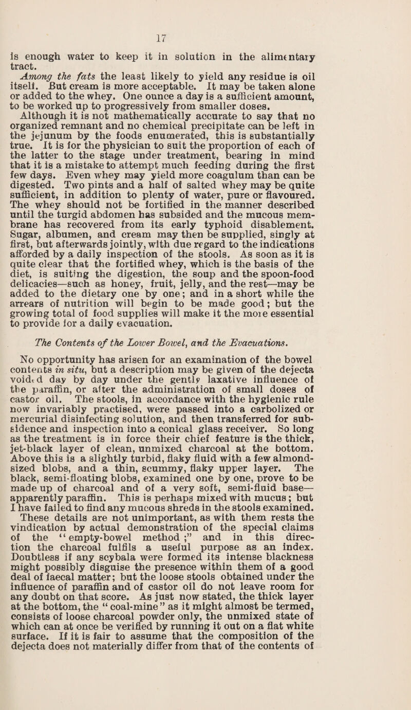 is enough water to keep it in solution in the alimentary tract. Among the fats the least likely to yield any residue is oil itself. But cream is more acceptable. It may be taken alone or added to the whey. One ounce a day is a sufficient amount, to be worked up to progressively from smaller doses. Although it is not mathematically accurate to say that no organized remnant and no chemical precipitate can be left in the jejunum by the foods enumerated, this is substantially true. It is for the physician to suit the proportion of each of the latter to the stage under treatment, bearing in mind that it is a mistake to attempt much feeding during the first few days. Even whey may yield more coagulum than can be digested. Two pints and a half of salted whey may be quite sufficient, in addition to plenty of water, pure or flavoured. The whey should not be fortified in the manner described until the turgid abdomen has subsided and the mucous mem¬ brane has recovered from its early typhoid disablement. Sugar, albumen, and cream may then be supplied, singly at first, but afterwards jointly, with due regard to the indications afforded by a daily inspection of the stools. As soon as it is quite clear that the fortified whey, which is the basis of the diet, is suiting the digestion, the soup and the spoon-food delicacies—such as honey, fruit, jelly, and the rest—may be added to the dietary one by one; and in a short while the arrears of nutrition will begin to be made good; but the growing total of food supplies will make it the moie essential to provide lor a daily evacuation. The Contents of the Lower Bowel, and the Evacuations. No opportunity has arisen for an examination of the bowel contents in situ, but a description may be given of the dejecta void* d day by day under the gently laxative influence of the paraffin, or after the administration of small doses of castor oil. The stools, in accordance with the hygienic rule now invariably practised, were passed into a carbolized or mercurial disinfecting solution, and then transferred for sub¬ sidence and inspection into a conical glass receiver. So long as the treatment is in force their chief feature is the thick, jet-black layer of clean, unmixed charcoal at the bottom. Above this is a slightly turbid, flaky fluid with a few almond¬ sized blobs, and a thin, scummy, flaky upper layer. The black, semi-floating blobs, examined one by one, prove to be made up of charcoal and of a very soft, semi-fluid base— apparently paraffin. This is perhaps mixed with mucus; but I have failed to find any mucous shreds in the stools examined. These details are not unimportant, as with them rests the vindication by actual demonstration of the special claims of the “empty-bowel method;” and in this direc¬ tion the charcoal fulfils a useful purpose as an index. Doubtless if any scybala were formed its intense blackness might possibly disguise the presence within them of a good deal of faecal matter; but the loose stools obtained under the influence of paraffin and of castor oil do not leave room for any doubt on that score. As just now stated, the thick layer at the bottom, the “ coal-mine” as it might almost be termed, consists of loose charcoal powder only, the unmixed state of which can at once be verified by running it out on a flat white surface. If it is fair to assume that the composition of the dejecta does not materially differ from that of the contents of