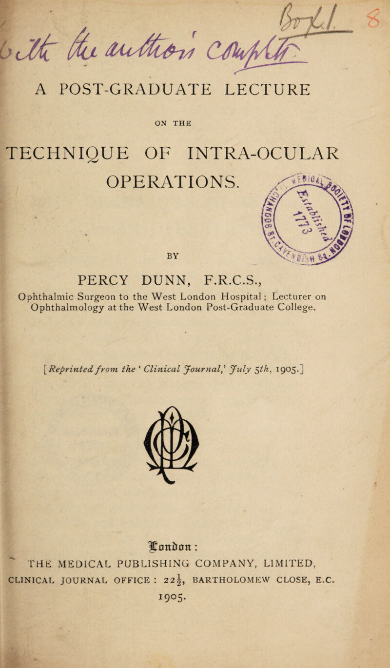 A POST-GRADUATE LECTURE ON THE TECHNIQUE OF INTRA-OCULAR Ophthalmic Surgeon to the West London Hospital; Lecturer on Ophthalmology at the West London Post-Graduate College. [^Reprinted from the ‘ Clinical JournalJuly 5th} 1905.] ^Eontion: THE MEDICAL PUBLISHING COMPANY, LIMITED, CLINICAL JOURNAL OFFICE : 2 2^, BARTHOLOMEW CLOSE, E.C. I9°5*