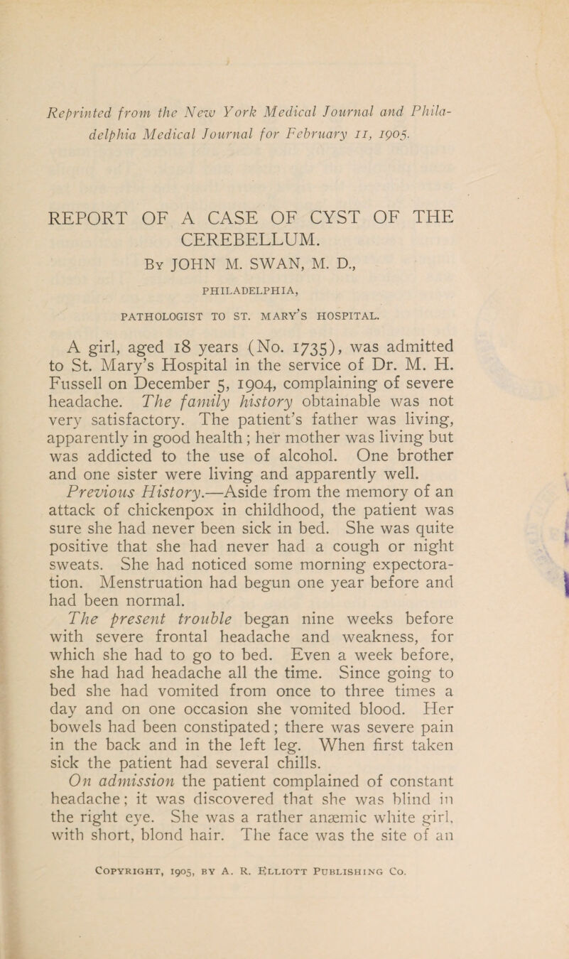 Reprinted from the New York Medical Journal and Phila¬ delphia Medical Journal for February n, 1905. REPORT OF A CASE OF CYST OF THE CEREBELLUM. By JOHN M. SWAN, M. D., PHILADELPHIA, PATHOLOGIST TO ST. MARY’S HOSPITAL. A girl, aged 18 years (No. 1735), was admitted to St. Mary’s Hospital in the service of Dr. M. H. Fussell on December 5, 1904, complaining of severe headache. The family history obtainable was not very satisfactory. The patient’s father was living, apparently in good health ; her mother was living but was addicted to the use of alcohol. One brother and one sister were living and apparently well. Previous History.—Aside from the memory of an attack of chickenpox in childhood, the patient was sure she had never been sick in bed. She was quite positive that she had never had a cough or night sweats. She had noticed some morning expectora¬ tion. Menstruation had begun one year before and had been normal. The present trouble began nine weeks before with severe frontal headache and weakness, for which she had to go to bed. Even a week before, she had had headache all the time. Since going to bed she had vomited from once to three times a day and on one occasion she vomited blood. Her bowels had been constipated; there was severe pain in the back and in the left leg. When first taken sick the patient had several chills. On admission the patient complained of constant headache; it was discovered that she was blind in the right eye. She was a rather ansemic white girl, with short, blond hair. The face was the site of an Copyright, 1905, by A. R. Elliott Publishing Co.