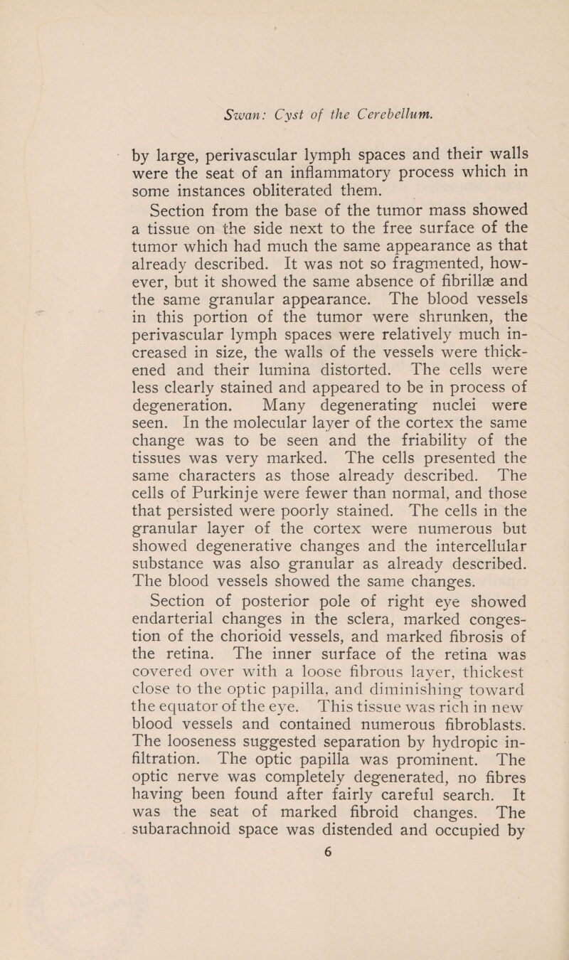 by large, perivascular lymph spaces and their walls were the seat of an inflammatory process which in some instances obliterated them. Section from the base of the tumor mass showed a tissue on the side next to the free surface of the tumor which had much the same appearance as that already described. It was not so fragmented, how¬ ever, but it showed the same absence of fibrillse and the same granular appearance. The blood vessels in this portion of the tumor were shrunken, the perivascular lymph spaces were relatively much in¬ creased in size, the walls of the vessels were thick¬ ened and their lumina distorted. The cells were less clearly stained and appeared to be in process of degeneration. Many degenerating nuclei were seen. In the molecular layer of the cortex the same change was to be seen and the friability of the tissues was very marked. The cells presented the same characters as those already described. The cells of Purkinje were fewer than normal, and those that persisted were poorly stained. The cells in the granular layer of the cortex were numerous but showed degenerative changes and the intercellular substance was also granular as already described. The blood vessels showed the same changes. Section of posterior pole of right eye showed endarterial changes in the sclera, marked conges¬ tion of the chorioid vessels, and marked fibrosis of the retina. The inner surface of the retina was covered over with a loose fibrous layer, thickest close to the optic papilla, and diminishing toward the equator of the eye. This tissue was rich in new blood vessels and contained numerous fibroblasts. The looseness suggested separation by hydropic in¬ filtration. The optic papilla was prominent. The optic nerve was completely degenerated, no fibres having been found after fairly careful search. It was the seat of marked fibroid changes. The subarachnoid space was distended and occupied by