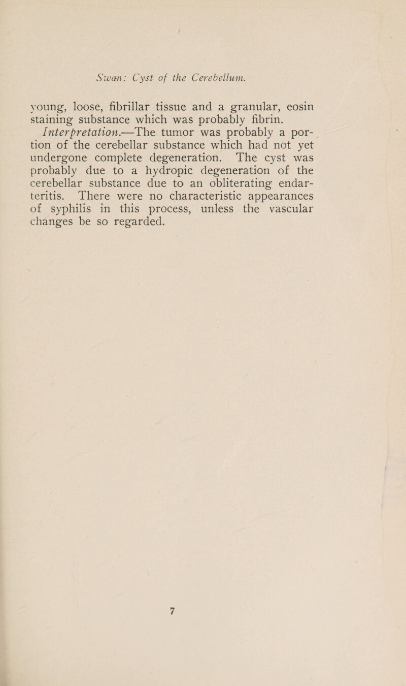 young, loose, fibrillar tissue and a granular, eosin staining substance which was probably fibrin. Interpretation.—The tumor was probably a por¬ tion of the cerebellar substance which had not yet undergone complete degeneration. The cyst was probably due to a hydropic degeneration of the cerebellar substance due to an obliterating endar¬ teritis. There were no characteristic appearances of syphilis in this process, unless the vascular changes be so regarded.