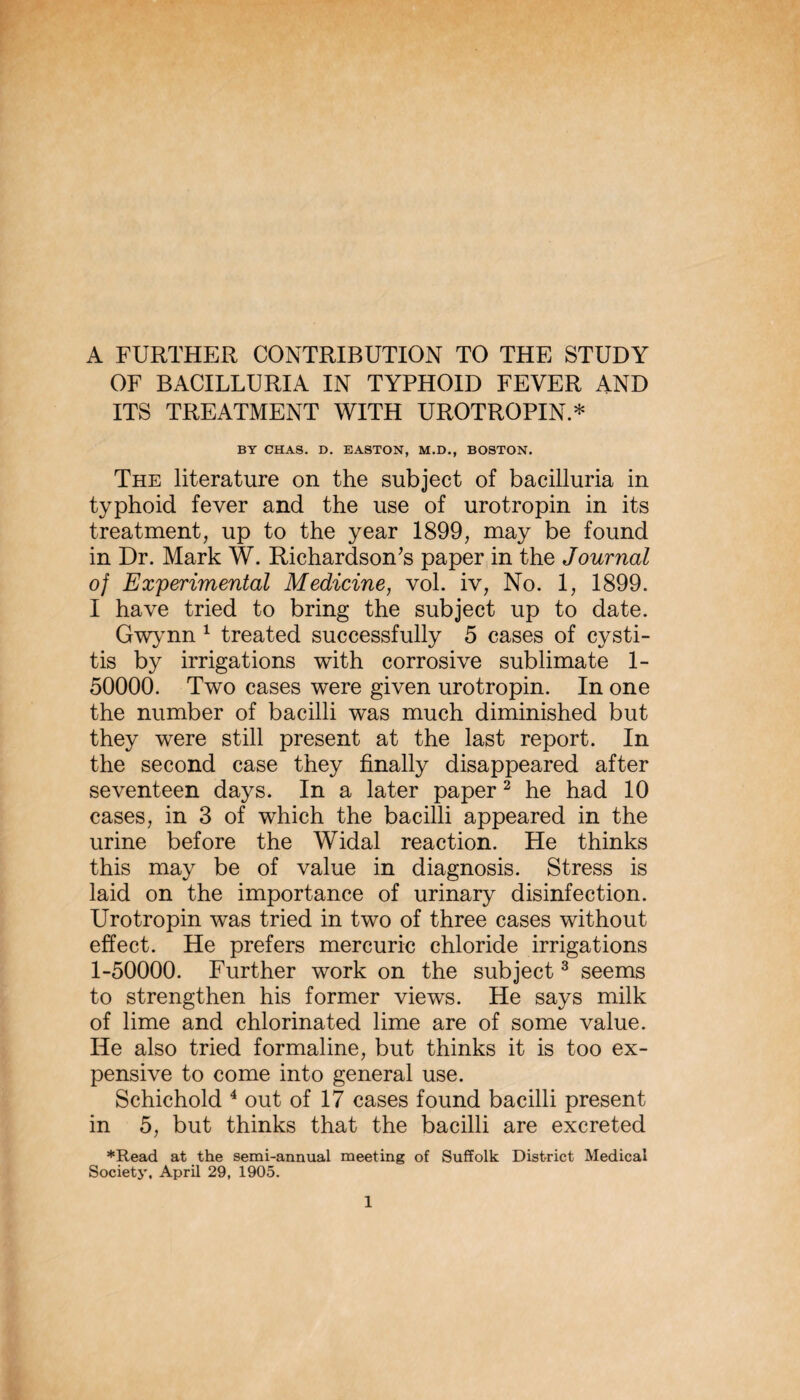 A FURTHER CONTRIBUTION TO THE STUDY OF BACILLURIA IN TYPHOID FEVER AND ITS TREATMENT WITH UROTROPIN.* BY CHAS. D. EASTON, M.D,, BOSTON. The literature on the subject of bacilluria in typhoid fever and the use of urotropin in its treatment, up to the year 1899, may be found in Dr. Mark W. Richardson^s paper in the Journal of Experimental Medicine, vol. iv. No. 1, 1899. I have tried to bring the subject up to date. Gw>mn ^ treated successfully 5 cases of cysti¬ tis by irrigations with corrosive sublimate 1- 50000. Two cases were given urotropin. In one the number of bacilli was much diminished but they were still present at the last report. In the second case they finally disappeared after seventeen days. In a later paper ^ he had 10 cases, in 3 of which the bacilli appeared in the urine before the Widal reaction. He thinks this may be of value in diagnosis. Stress is laid on the importance of urinary disinfection. Urotropin was tried in two of three cases without effect. He prefers mercuric chloride irrigations 1-50000. Further work on the subject ^ seems to strengthen his former views. He says milk of lime and chlorinated lime are of some value. He also tried formaline, but thinks it is too ex¬ pensive to come into general use. Schichold ^ out of 17 cases found bacilli present in 5, but thinks that the bacilli are excreted *Read at the semi-annual meeting of Suffolk District Medical Society. April 29, 1905.