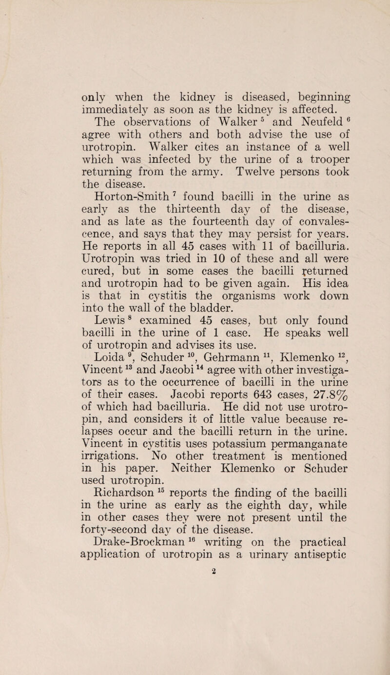 only when the kidney is diseased, beginning immediately as soon as the kidney is affected. The observations of Walker ^ and Neufeld ® agree with others and both advise the use of urotropin. Walker cites an instance of a well which was infected by the urine of a trooper returning from the army. Twelve persons took the disease. Horton-Smith ^ found bacilli in the urine as early as the thirteenth day of the disease, and as late as the fourteenth day of convales¬ cence, and says that they may persist for years. He reports in all 45 cases with 11 of bacilluria. Urotropin was tried in 10 of these and all were cured, but in some cases the bacilli returned and urotropin had to be given again. His idea is that in cystitis the organisms work down into the wall of the bladder. Lewis * examined 45 cases, but only found bacilli in the urine of 1 case. He speaks well of urotropin and advises its use. Loida Schuder Gehrmann Klemenko Vincent and Jacobi agree with other investiga¬ tors as to the occurrence of bacilli in the urine of their cases. Jacobi reports 643 cases, 27.8% of which had bacilluria. He did not use urotro¬ pin, and considers it of little value because re¬ lapses occur and the bacilli return in the urine. Vincent in cystitis uses potassium permanganate irrigations. No other treatment is mentioned in his paper. Neither Klemenko or Schuder used urotropin. Richardson reports the finding of the bacilli in the urine as early as the eighth day, while in other cases they were not present until the forty-second day of the disease. Drake-Brockman writing on the practical application of urotropin as a urinary antiseptic