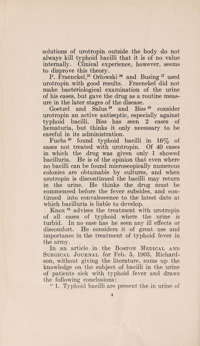 solutions of urotropin outside the body do not always kill typhoid bacilli that it is of no value internally. Clinical experience, however, seems to disprove this theory. P. Fraenckel,^^ Orlowski and Busing used urotropin with good results. Fraenckel did not make bacteriological examination of the urine of his cases, but gave the drug as a routine meas¬ ure in the later stages of the disease. Goetzel and Salus and Biss consider urotropin an active antiseptic, especially against typhoid bacilli. Biss has seen 2 cases of hematuria, but thinks it only necessary to be careful in its administration. Fuchs found typhoid bacilli in 16% of cases not treated with urotropin. Of 40 cases in which the drug was given only 1 showed bacilluria. He is of the opinion that even where no bacilli can be found microscopically numerous colonies are obtainable by cultures, and when urotropin is discontinued the bacilli may return in the urine. He thinks the .drug must be commenced before the fever subsides, and con¬ tinued into convalescence to the latest date at which bacilluria is liable to develop. Knox advises the treatment with urotropin of all cases of typhoid where the urine is turbid. In no case has he seen any ill effects or discomfort. He considers it of great use and importance in the treatment of typhoid fever in the army. In an article in the Boston Medical and Surgical Journal for Feb. 5, 1903, Richard¬ son, without giving the literature, sums up the knowledge on the subject of bacilli in the urine of patients sick with typhoid fever and draws the following conclusions: 1. T3phoid bacilli are present the in urine of