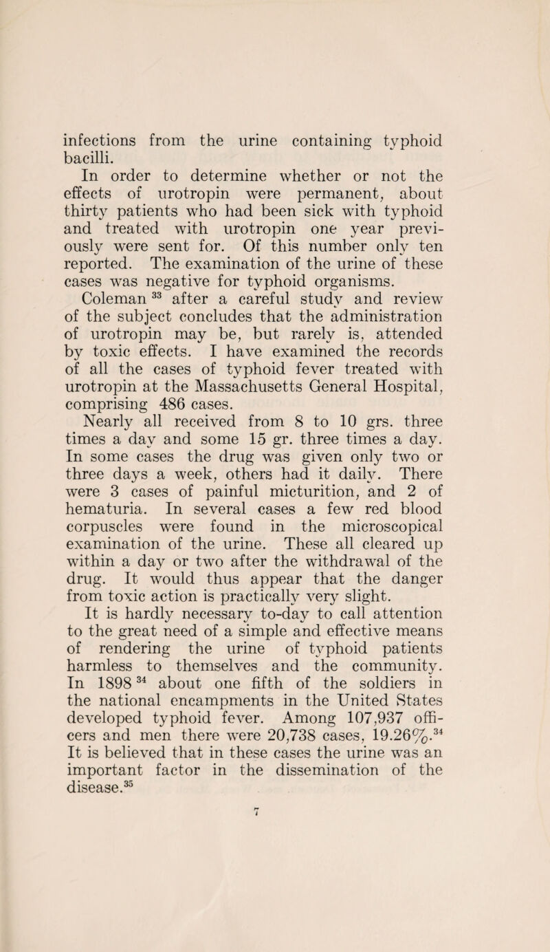 infections from the urine containing typhoid bacilli. In order to determine whether or not the effects of urotropin were permanent, about thirty patients who had been sick with typhoid and treated with urotropin one year previ¬ ously were sent for. Of this number only ten reported. The examination of the urine of these cases was negative for typhoid organisms. Coleman after a careful study and review of the subject concludes that the administration of urotropin may be, but rarely is, attended by toxic effects. I have examined the records of all the cases of typhoid fever treated with urotropin at the Massachusetts General Hospital, comprising 486 cases. Nearly all received from 8 to 10 grs. three times a day and some 15 gr. three times a day. In some cases the drug was given only two or three days a week, others had it daity. There were 3 cases of painful micturition, and 2 of hematuria. In several cases a few red blood corpuscles were found in the microscopical examination of the urine. These all cleared up within a day or two after the withdrawal of the drug. It would thus appear that the danger from toxic action is practically very slight. It is hardly necessary to-day to call attention to the great need of a simple and effective means of rendering the urine of typhoid patients harmless to themselves and the community. In 1898 about one fifth of the soldiers in the national encampments in the United States developed typhoid fever. Among 107,937 offi¬ cers and men there were 20,738 cases, 19.26%.^^ It is believed that in these cases the urine was an important factor in the dissemination of the disease.^