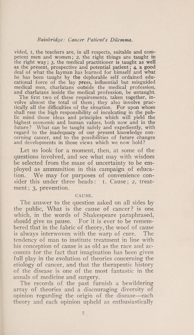 vided, I, the teachers are, in all respects, suitable and com¬ petent men and women; 2, the right things are taught in the right way; 3, the medical practitioner is taught as well as the present, prospective and potential patient; 4, a good deal of what the layman has learned for himself and what he has been taught by the deplorable self ordained edu¬ cational force of the lay press, influential but misguided medical men, charlatans outside the medical profession, and charlatans inside the medical profession, be untaught. The first two of these requirements, taken together, in¬ volve almost the total of them; they also involve prac¬ tically all the difficulties of the situation. For upon whom shall rest the high responsibility of inculcating in the pub¬ lic mind those ideas and principles which will yield the highest economic and human values, both now and in the future? What can be taught safely and expediently, with regard to the inadequacy of our present knowledge con¬ cerning cancer, and to the possibilities of future changes and developments in those views which we now hold? Let us look for a moment, then, at some of the questions involved, and see what may with wisdom be selected from the maze of uncertainty to be em¬ ployed as ammunition in this campaign of educa¬ tion. We may for purposes of convenience con¬ sider this under three heads: i. Cause; 2, treat¬ ment ; 3, prevention. CAUSE. The answer to the question asked on all sides by the public. What is the cause of cancer? is one which, in the words of Shakespeare paraphrased, should give us pause. For it is ever to be remem¬ bered that in the fabric of theory, the woof of cause is always interwoven with the warp of cure. The tendency of man to institute treatment in line with his conception of cause is as old as the race and ac¬ counts for the fact that imagination has been given full play in the evolution of theories concerning the etiology of cancer, and that the therapeutic history of the disease is one of the most fantastic in the annals of medicine and surgery. The records of the past furnish a bewildering array of theories and a discouraging diversity of opinion regarding the origin of the disease—each theory and each opinion upheld as enthusiastically